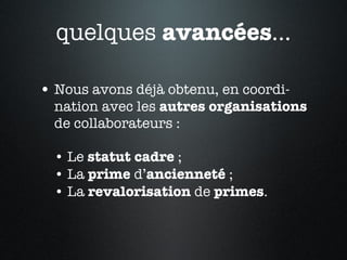Nous avons déjà obtenu, en coordi-nation avec les  autres   organisations  de collaborateurs :  • Le  statut   cadre  ; • La  prime  d’ ancienneté  ; • La  revalorisation  de  primes . quelques  avancées ... 