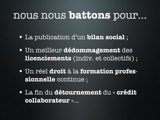 nous nous  battons  pour... La publication d’un  bilan   social  ; Un meilleur  dédommagement  des  licenciements  (indiv. et collectifs) ; Un réel  droit  à la  formation   profes - sionnelle  continue ; La fin du  détournement  du «  crédit collaborateur  »... 