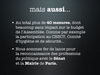 mais  aussi ... Au total plus de  40 mesures , dont beaucoup sans impact sur le budget  de l’Assemblée. Comme par exemple  la participation au CHSCT, Comité d’hygiène et de sécurité... Nous sommes fer de lance pour  la reconnaissance des professions  du politique avec le  Sénat   et la  Mairie  de  Paris. 