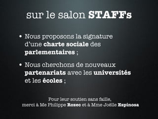 sur le salon  STAFFs Nous proposons la signature  d’une  charte sociale  des  parlementaires  ; Nous cherchons de nouveaux  partenariats  avec les  universités   et les  écoles  ; Pour leur soutien sans faille,  merci à Me Philippe  Rozec  et à Mme Joëlle  Espinosa 