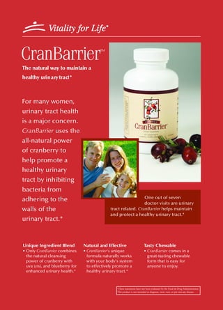 CranBarrier                             ™


The natural way to maintain a
healthy uri n a ry tra ct *



For many women,
urinary tract health
is a major concern.
CranBarrier uses the
all-natural power
of cranberry to
help promote a
healthy urinary
tract by inhibiting
bacteria from
                                                                One out of seven
adhering to the
                                                                doctor visits are urinary
walls of the                                  tract related. CranBarrier helps maintain
                                              and protect a healthy urinary tract.*
urinary tract.*



Unique Ingredient Blend         Natural and Effective                     Tasty Chewable
• Only CranBarrier combines     • CranBarrier's unique                    • CranBarrier comes in a
  the natural cleansing           formula naturally works                   great-tasting chewable
  power of cranberry with         with your body's system                   form that is easy for
  uva ursi, and blueberry for     to effectively promote a                  anyone to enjoy.
  enhanced urinary health.*       healthy urinary tract.*



                                                 *These statements have not been evaluated by the Food & Drug Administration.
                                                 This product is not intended to diagnose, treat, cure, or pre vent any disease.
 