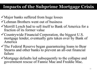 10
Major banks suffered from huge losses
Lehman Brothers went out of business
Merrill Lynch had to sell itself to Bank of America for a
fraction of its former value
Countrywide Financial Corporation, the biggest U.S.
mortgage lender, eventually gets taken over by Bank of
America
The Federal Reserve began guaranteeing loans to Bear
Stearns and other banks to prevent an all-out financial
failure
Mortgage defaults led subsequently to the collapse and
government rescue of Fannie Mae and Freddie Mac.
Impacts of the Subprime Mortgage Crisis
 