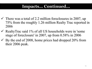 11
 There was a total of 2.2 million foreclosures in 2007, up
75% from the roughly 1.26 million Realty Trac reported in
2006
 RealtyTrac said 1% of all US households were in 'some
stage of foreclosure' in 2007, up from 0.58% in 2006
 By the end of 2008, home prices had dropped 20% from
their 2006 peak.
Impacts… Continued…
 