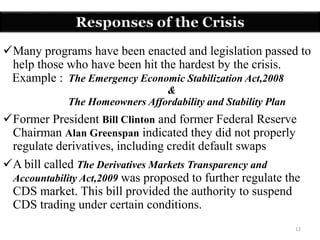 12
Many programs have been enacted and legislation passed to
help those who have been hit the hardest by the crisis.
Example : The Emergency Economic Stabilization Act,2008
&
The Homeowners Affordability and Stability Plan
Former President Bill Clinton and former Federal Reserve
Chairman Alan Greenspan indicated they did not properly
regulate derivatives, including credit default swaps
A bill called The Derivatives Markets Transparency and
Accountability Act,2009 was proposed to further regulate the
CDS market. This bill provided the authority to suspend
CDS trading under certain conditions.
Responses of the Crisis
 