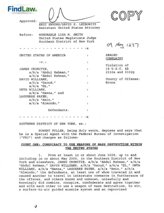 Approved :
             ERIC SNYDER/DAVID S. LEIBOWITZ
             Assistant United States Attorney

Before:      HONORABLE LISA M. SMITH
             United States Magistrate Judge
             Southern District of New York
- - - - - - - - - - - - - - - - - -X

UNITED STATES OF AMERICA                        SEALED
                                                COMPLAINT

                                                Violation of
JAMES CROMITIE,                                 18 U.S.C. § §
     a/k/a quot;Abdul Rahman,quot;                      2332a and 2332g
     a/k/a quot;Abdul Rehman,quot;
DAVID WILLIAMS,                                 County of Offense:
     a/k/a quot;Daoud,quot;                             Bronx
     a/k/a quot;DL,quot;
ONTA WILLIAMS,
     a/k/a quot;Hamza,quot; and
LAGUERRE PAYEN,
     a/k/a 'Amin,quot;
     a/k/a quot;Almondo,quot;
                  Defendants.



SOUTHERN DISTRICT OF NEW YORK, ss.:
          ROBERT FULLER, being duly sworn, deposes and says that
he is a Special Agent with the Federal Bureau of Investigation
(quot;FBIquot;) and charges as follows:

 COUNT ONE: CONSPIRACY TO USE WEAPONS OF MASS DESTRUCTION WITHIN
                        THE UNITED STATES

             1.From at least in or about June 2008, up to and
including in or about May 2009, in the Southern District of New
York and elsewhere, JAMES CROMITIE, a/k/a 'Abdul Rahman,quot; a/k/a
quot;Abdul Rehman,quot; DAVID WILLIAMS, a/k/a quot;Daoud,quot; a/k/a 'DL,quot; ONTA
WILLIAMS, a/k/a quot;Hamza,quot; LAGUERRE PAYEN, a/k/a quot;Amin,quot; a/k/a
quot;Almondo,quot; the defendants, at least one of whom traveled in and
caused another to travel in interstate commerce in furtherance of
the offense, and others known and unknown, unlawfully and
knowingly did combine, conspire, confederate and agree together
and with each other to use a weapon of mass destruction, to wit,
a surface-to-airguided missile system and an improvised
 