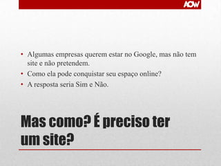 • Algumas empresas querem estar no Google, mas não tem
site e não pretendem.
• Como ela pode conquistar seu espaço online?
• A resposta seria Sim e Não.

Mas como? É preciso ter
um site?

 