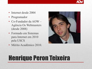 • Internet desde 2004
• Programador
• Co-Fundador da AOW –
Agência Os Webmasters
(desde 2008)
• Formado em Sistemas
para Internet em 2010
pela USCS
• Mérito Acadêmico 2010.

Henrique Peron Teixeira

 