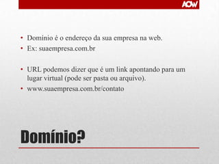 • Domínio é o endereço da sua empresa na web.
• Ex: suaempresa.com.br
• URL podemos dizer que é um link apontando para um
lugar virtual (pode ser pasta ou arquivo).
• www.suaempresa.com.br/contato

Domínio?

 