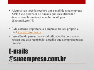 • Alguma vez você já recebeu um e-mail de uma empresa
XPTO, e o provedor de e-mails que eles utilizam é
@terra.com.br ou @uol.com.br ou até pior
@hotmail.com???
• É de extrema importância a empresa ter seu próprio email joao@xpto.com.br
• Isso além de passar mais credibilidade, faz com que a
pessoa que esta recebendo, acredite que a empresa possui
um site.

E-mails
@suaempresa.com.br

 