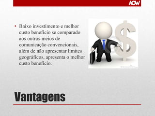 • Baixo investimento e melhor
custo benefício se comparado
aos outros meios de
comunicação convencionais,
além de não apresentar limites
geográficos, apresenta o melhor
custo benefício.

Vantagens

 