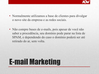 • Normalmente utilizamos a base de clientes para divulgar
o novo site da empresa e as redes sociais.
• Não compre bases de e-mails, pois apesar de você não
saber a procedência, seu domínio pode parar na lista de
SPAM, e dependendo do caso o domínio poderá ser até
retirado do ar, sem volta.

E-mail Marketing

 