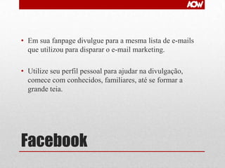 • Em sua fanpage divulgue para a mesma lista de e-mails
que utilizou para disparar o e-mail marketing.
• Utilize seu perfil pessoal para ajudar na divulgação,
comece com conhecidos, familiares, até se formar a
grande teia.

Facebook

 