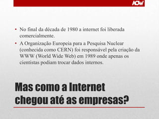 • No final da década de 1980 a internet foi liberada
comercialmente.
• A Organização Europeia para a Pesquisa Nuclear
(conhecida como CERN) foi responsável pela criação da
WWW (World Wide Web) em 1989 onde apenas os
cientistas podiam trocar dados internos.

Mas como a Internet
chegou até as empresas?

 