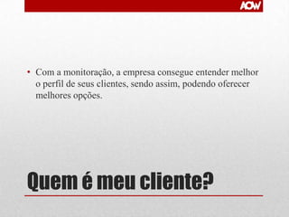 • Com a monitoração, a empresa consegue entender melhor
o perfil de seus clientes, sendo assim, podendo oferecer
melhores opções.

Quem é meu cliente?

 