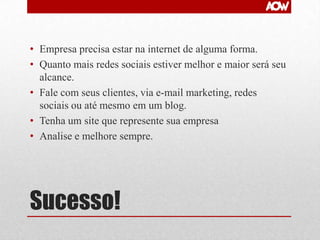• Empresa precisa estar na internet de alguma forma.
• Quanto mais redes sociais estiver melhor e maior será seu
alcance.
• Fale com seus clientes, via e-mail marketing, redes
sociais ou até mesmo em um blog.
• Tenha um site que represente sua empresa
• Analise e melhore sempre.

Sucesso!

 