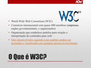 • World Wide Web Consortium (W3C)
• Consórcio internacional com quase 400 membros (empresas,
orgãos governamentais, e organizações)
• Organização que estabelece padrões para criação e
interpretação de conteúdos para web.
• Sites desenvolvidos segundo esses padrões podem ser
acessados e visualizados por qualquer pessoa ou tecnologia.

O Que é W3C?

 