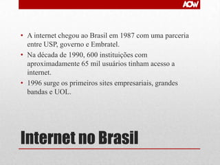 • A internet chegou ao Brasil em 1987 com uma parceria
entre USP, governo e Embratel.
• Na década de 1990, 600 instituições com
aproximadamente 65 mil usuários tinham acesso a
internet.
• 1996 surge os primeiros sites empresariais, grandes
bandas e UOL.

Internet no Brasil

 