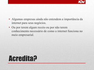 • Algumas empresas ainda não entendem a importância da
internet para seus negócios.
• Ou por terem algum receio ou por não terem
conhecimento necessário de como a internet funciona no
meio empresarial.

Acredita?

 