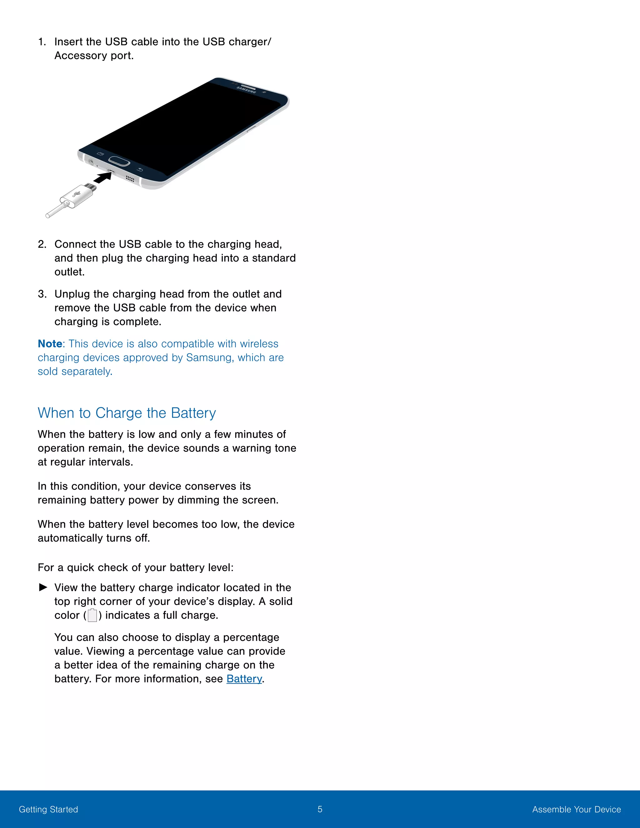 5 Assemble Your DeviceGetting Started
1.	 Insert the USB cable into the USB charger/
Accessory port.
2.	 Connect the USB cable to the charging head,
and then plug the charging head into a standard
outlet.
3.	 Unplug the charging head from the outlet and
remove the USB cable from the device when
charging is complete.
Note: This device is also compatible with wireless
charging devices approved by Samsung, which are
sold separately.
When to Charge the Battery
When the battery is low and only a few minutes of
operation remain, the device sounds a warning tone
at regular intervals.
In this condition, your device conserves its
remaining battery power by dimming the screen.
When the battery level becomes too low, the device
automatically turns off.
For a quick check of your battery level:
►► View the battery charge indicator located in the
top right corner of your device’s display. A solid
color (   ) indicates a full charge.
You can also choose to display a percentage
value. Viewing a percentage value can provide
a better idea of the remaining charge on the
battery. For more information, see Battery.
 
