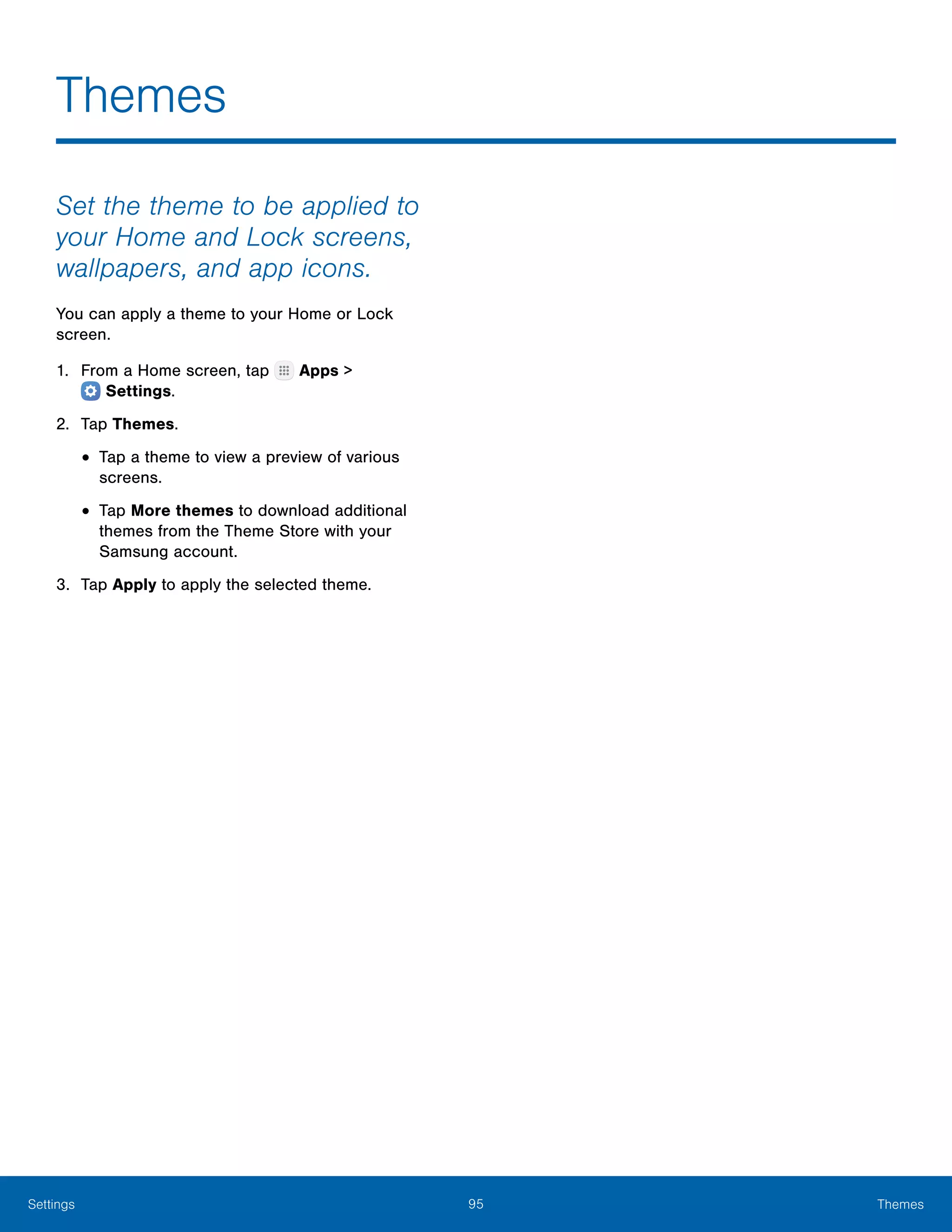 95 ThemesSettings
Themes
Set the theme to be applied to
your Home and Lock screens,
wallpapers, and app icons.
You can apply a theme to your Home or Lock
screen.
1.	 From a Home screen, tap Apps >
 Settings.
2.	 Tap Themes.
•	Tap a theme to view a preview of various
screens.
•	Tap More themes to download additional
themes from the Theme Store with your
Samsung account.
3.	 Tap Apply to apply the selected theme.
 