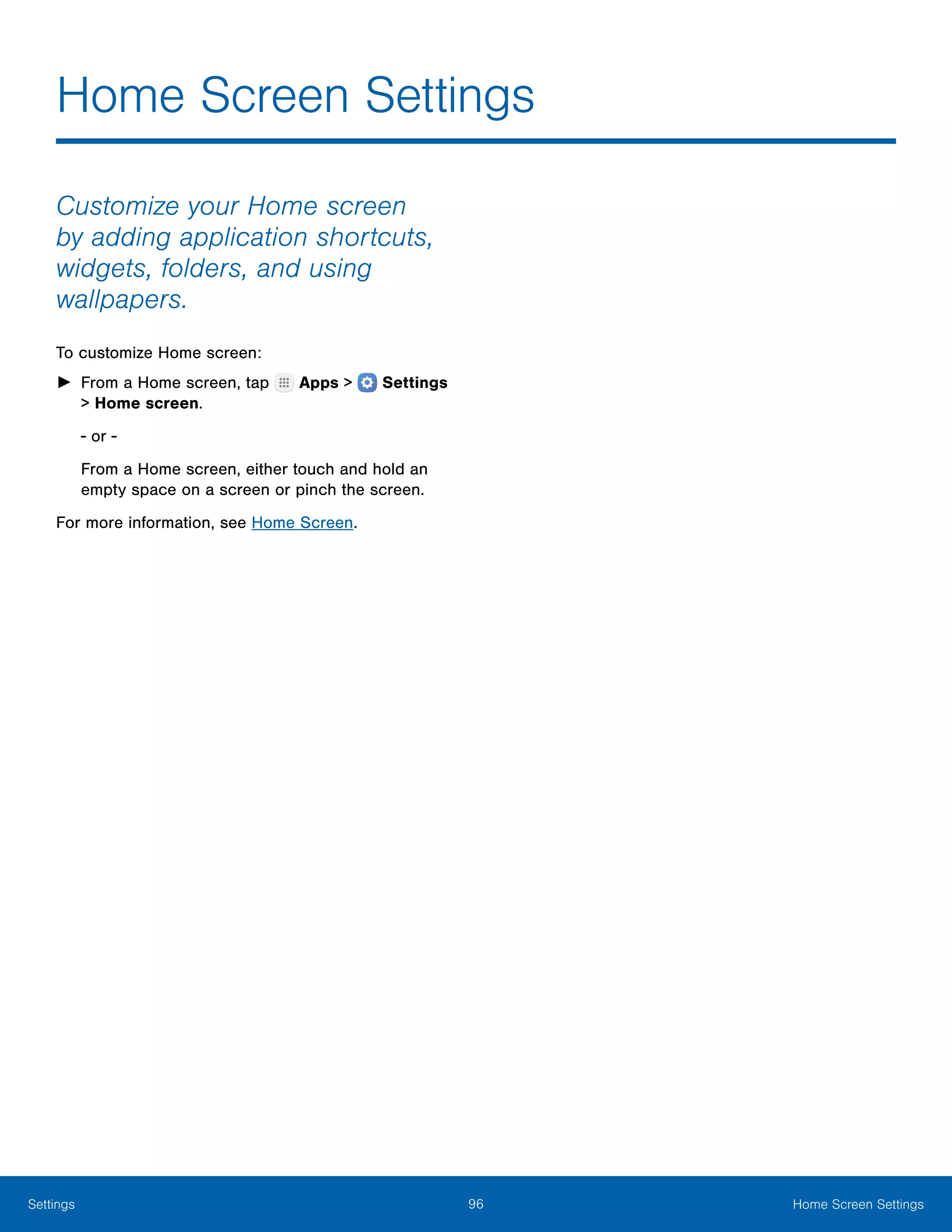 96 Home Screen SettingsSettings
Home Screen Settings
Customize your Home screen
by adding application shortcuts,
widgets, folders, and using
wallpapers.
To customize Home screen:
►► From a Home screen, tap Apps >  Settings
> Home screen.
- or -
From a Home screen, either touch and hold an
empty space on a screen or pinch the screen.
For more information, see Home Screen.
 