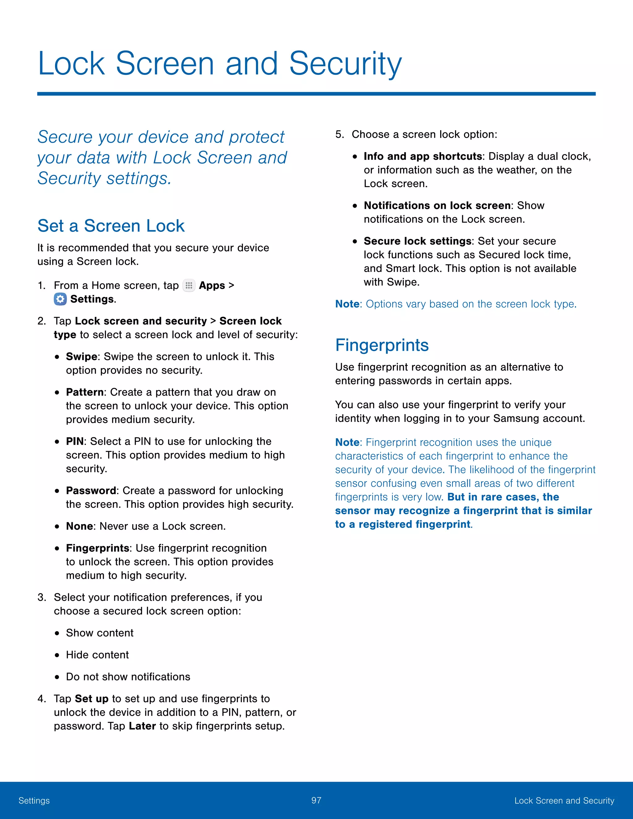 97 Lock Screen and SecuritySettings
Lock Screen and Security
Secure your device and protect
your data with Lock Screen and
Security settings.
Set a Screen Lock
It is recommended that you secure your device
using a Screen lock.
1.	 From a Home screen, tap Apps >
 Settings.
2.	 Tap Lock screen and security > Screen lock
type to select a screen lock and level of security:
•	Swipe: Swipe the screen to unlock it. This
option provides no security.
•	Pattern: Create a pattern that you draw on
the screen to unlock your device. This option
provides medium security.
•	PIN: Select a PIN to use for unlocking the
screen. This option provides medium to high
security.
•	Password: Create a password for unlocking
the screen. This option provides high security.
•	None: Never use a Lock screen.
•	Fingerprints: Use fingerprint recognition
to unlock the screen. This option provides
medium to high security.
3.	 Select your notification preferences, if you
choose a secured lock screen option:
•	Show content
•	Hide content
•	Do not show notifications
4.	 Tap Set up to set up and use fingerprints to
unlock the device in addition to a PIN, pattern, or
password. Tap Later to skip fingerprints setup.
5.	 Choose a screen lock option:
•	Info and app shortcuts: Display a dual clock,
or information such as the weather, on the
Lock screen.
•	Notifications on lock screen: Show
notifications on the Lock screen.
•	Secure lock settings: Set your secure
lock functions such as Secured lock time,
and Smart lock. This option is not available
with Swipe.
Note: Options vary based on the screen lock type.
Fingerprints
Use fingerprint recognition as an alternative to
entering passwords in certain apps.
You can also use your fingerprint to verify your
identity when logging in to your Samsung account.
Note: Fingerprint recognition uses the unique
characteristics of each fingerprint to enhance the
security of your device. The likelihood of the fingerprint
sensor confusing even small areas of two different
fingerprints is very low. But in rare cases, the
sensor may recognize a fingerprint that is similar
to a registered fingerprint.
 