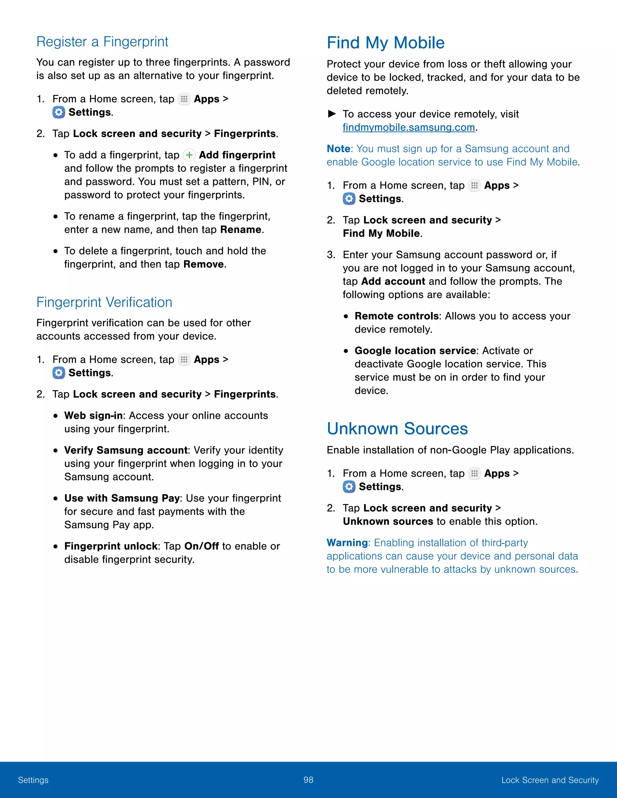98 Lock Screen and SecuritySettings
Register a Fingerprint
You can register up to three fingerprints. A password
is also set up as an alternative to your fingerprint.
1.	 From a Home screen, tap Apps >
 Settings.
2.	 Tap Lock screen and security > Fingerprints.
•	To add a fingerprint, tap Add fingerprint
and follow the prompts to register a fingerprint
and password. You must set a pattern, PIN, or
password to protect your fingerprints.
•	To rename a fingerprint, tap the fingerprint,
enter a new name, and then tap Rename.
•	To delete a fingerprint, touch and hold the
fingerprint, and then tap Remove.
Fingerprint Verification
Fingerprint verification can be used for other
accounts accessed from your device.
1.	 From a Home screen, tap Apps >
 Settings.
2.	 Tap Lock screen and security > Fingerprints.
•	Web sign-in: Access your online accounts
using your fingerprint.
•	Verify Samsung account: Verify your identity
using your fingerprint when logging in to your
Samsung account.
•	Use with Samsung Pay: Use your fingerprint
for secure and fast payments with the
Samsung Pay app.
•	Fingerprint unlock: Tap On/Off to enable or
disable fingerprint security.
Find My Mobile
Protect your device from loss or theft allowing your
device to be locked, tracked, and for your data to be
deleted remotely.
►► To access your device remotely, visit
findmymobile.samsung.com.
Note: You must sign up for a Samsung account and
enable Google location service to use Find My Mobile.
1.	 From a Home screen, tap Apps >
 Settings.
2.	 Tap Lock screen and security >
Find My Mobile.
3.	 Enter your Samsung account password or, if
you are not logged in to your Samsung account,
tap Add account and follow the prompts. The
following options are available:
•	Remote controls: Allows you to access your
device remotely.
•	Google location service: Activate or
deactivate Google location service. This
service must be on in order to find your
device.
Unknown Sources
Enable installation of non-Google Play applications.
1.	 From a Home screen, tap Apps >
 Settings.
2.	 Tap Lock screen and security >
Unknown sources to enable this option.
Warning: Enabling installation of third-party
applications can cause your device and personal data
to be more vulnerable to attacks by unknown sources.
 
