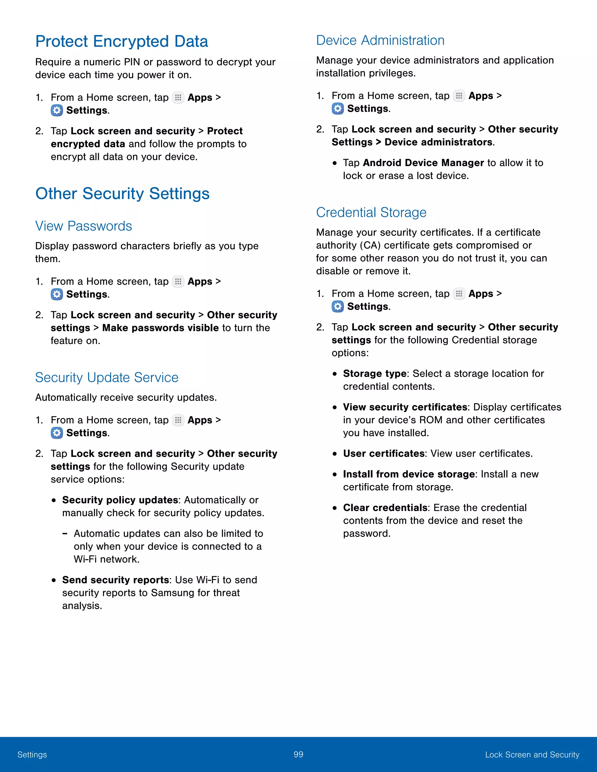 99 Lock Screen and SecuritySettings
Protect Encrypted Data
Require a numeric PIN or password to decrypt your
device each time you power it on.
1.	 From a Home screen, tap Apps >
 Settings.
2.	 Tap Lock screen and security > Protect
encrypted data and follow the prompts to
encrypt all data on your device.
Other Security Settings
View Passwords
Display password characters briefly as you type
them.
1.	 From a Home screen, tap Apps >
 Settings.
2.	 Tap Lock screen and security > Other security
settings > Make passwords visible to turn the
feature on.
Security Update Service
Automatically receive security updates.
1.	 From a Home screen, tap Apps >
 Settings.
2.	 Tap Lock screen and security > Other security
settings for the following Security update
service options:
•	Security policy updates: Automatically or
manually check for security policy updates.
-- Automatic updates can also be limited to
only when your device is connected to a
Wi‑Fi network.
•	Send security reports: Use Wi-Fi to send
security reports to Samsung for threat
analysis.
Device Administration
Manage your device administrators and application
installation privileges.
1.	 From a Home screen, tap Apps >
 Settings.
2.	 Tap Lock screen and security > Other security
Settings > Device administrators.
•	Tap Android Device Manager to allow it to
lock or erase a lost device.
Credential Storage
Manage your security certificates. If a certificate
authority (CA) certificate gets compromised or
for some other reason you do not trust it, you can
disable or remove it.
1.	 From a Home screen, tap Apps >
 Settings.
2.	 Tap Lock screen and security > Other security
settings for the following Credential storage
options:
•	Storage type: Select a storage location for
credential contents.
•	View security certificates: Display certificates
in your device’s ROM and other certificates
you have installed.
•	User certificates: View user certificates.
•	Install from device storage: Install a new
certificate from storage.
•	Clear credentials: Erase the credential
contents from the device and reset the
password.
 