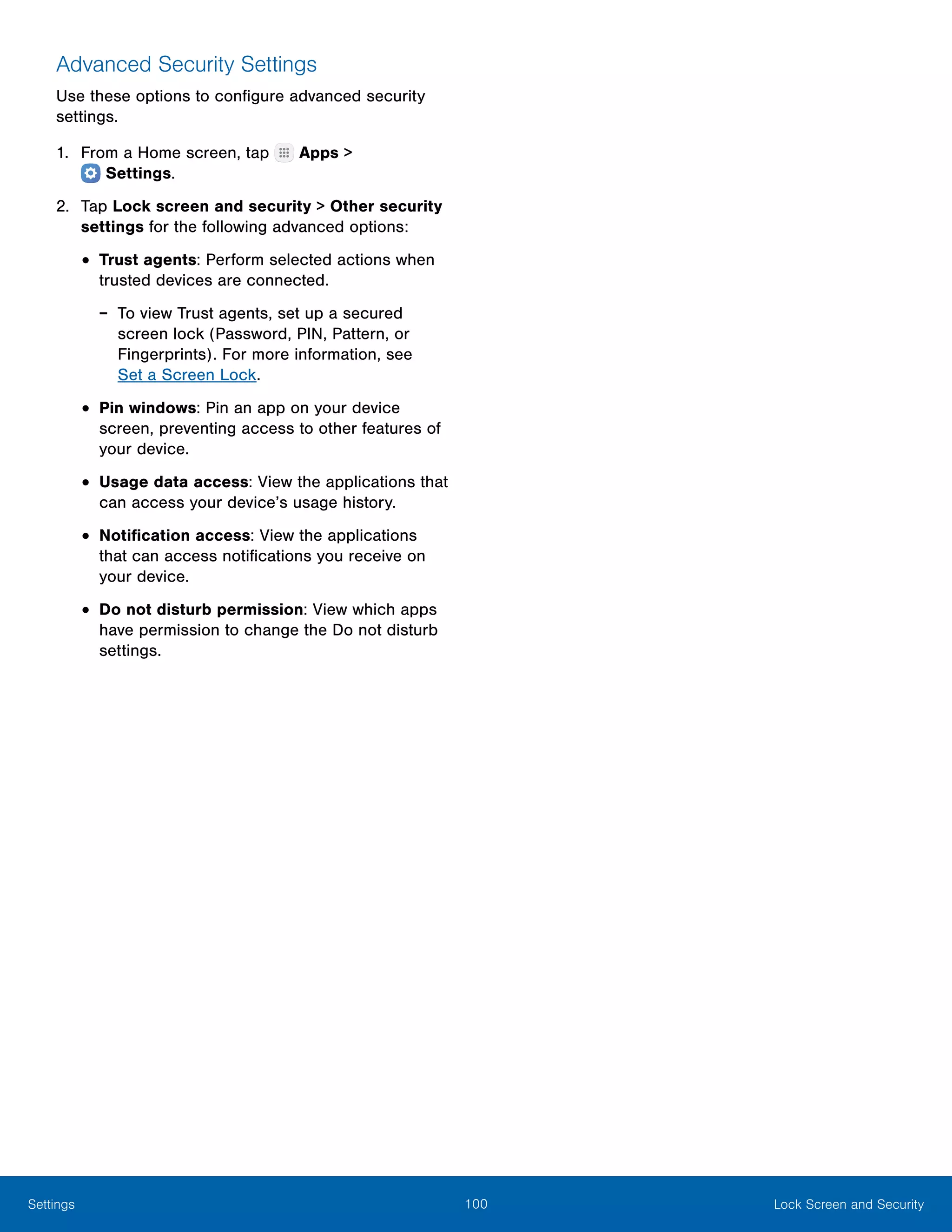100 Lock Screen and SecuritySettings
Advanced Security Settings
Use these options to configure advanced security
settings.
1.	 From a Home screen, tap Apps >
 Settings.
2.	 Tap Lock screen and security > Other security
settings for the following advanced options:
•	Trust agents: Perform selected actions when
trusted devices are connected.
-- To view Trust agents, set up a secured
screen lock (Password, PIN, Pattern, or
Fingerprints). For more information, see
Set a Screen Lock.
•	Pin windows: Pin an app on your device
screen, preventing access to other features of
your device.
•	Usage data access: View the applications that
can access your device’s usage history.
•	Notification access: View the applications
that can access notifications you receive on
your device.
•	Do not disturb permission: View which apps
have permission to change the Do not disturb
settings.
 