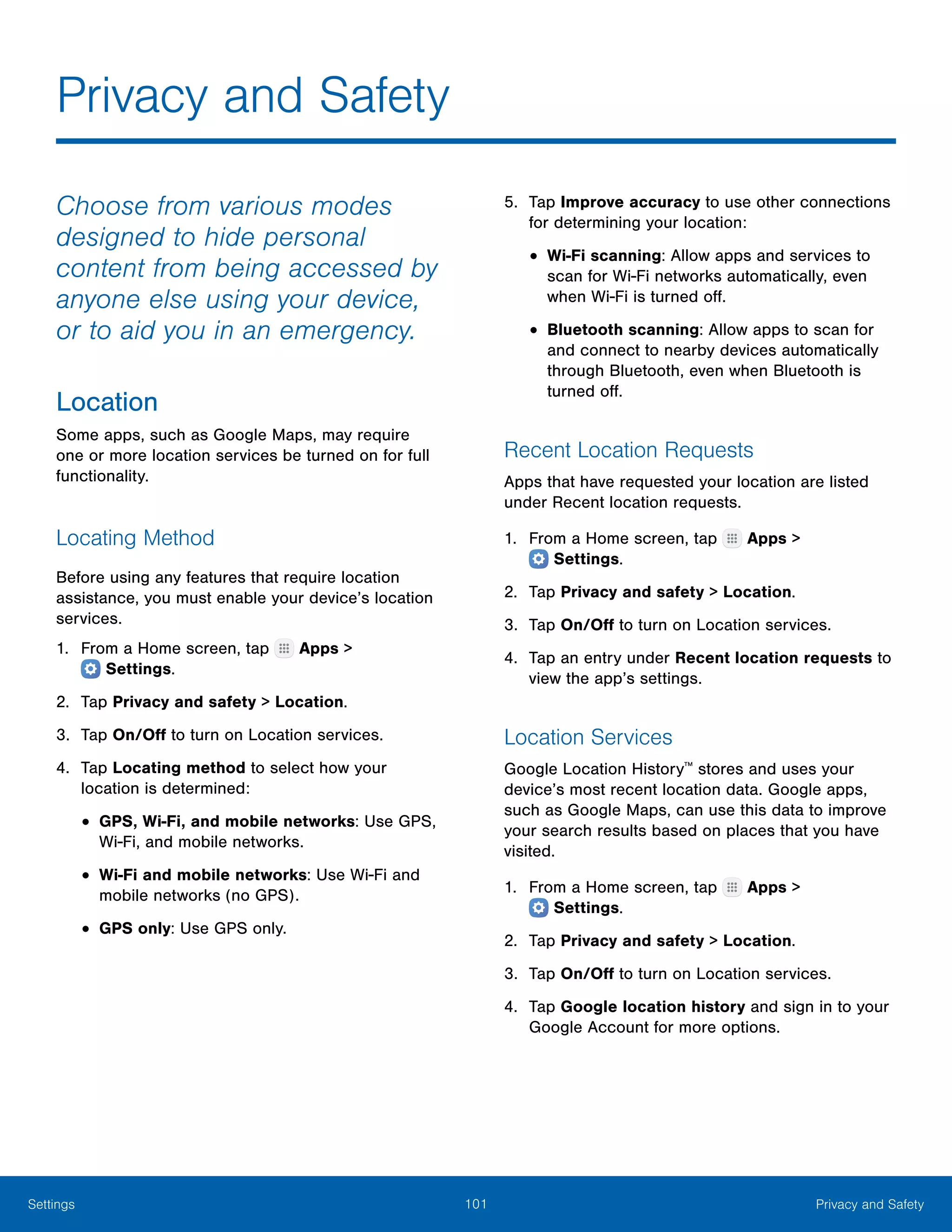 101 Privacy and SafetySettings
Privacy and Safety
Choose from various modes
designed to hide personal
content from being accessed by
anyone else using your device,
or to aid you in an emergency.
Location
Some apps, such as Google Maps, may require
one or more location services be turned on for full
functionality.
Locating Method
Before using any features that require location
assistance, you must enable your device’s location
services.
1.	 From a Home screen, tap Apps >
 Settings.
2.	 Tap Privacy and safety > Location.
3.	 Tap On/Off to turn on Location services.
4.	 Tap Locating method to select how your
location is determined:
•	GPS, Wi-Fi, and mobile networks: Use GPS,
Wi-Fi, and mobile networks.
•	Wi-Fi and mobile networks: Use Wi-Fi and
mobile networks (no GPS).
•	GPS only: Use GPS only.
5.	 Tap Improve accuracy to use other connections
for determining your location:
•	Wi-Fi scanning: Allow apps and services to
scan for Wi-Fi networks automatically, even
when Wi-Fi is turned off.
•	Bluetooth scanning: Allow apps to scan for
and connect to nearby devices automatically
through Bluetooth, even when Bluetooth is
turned off.
Recent Location Requests
Apps that have requested your location are listed
under Recent location requests.
1.	 From a Home screen, tap Apps >
 Settings.
2.	 Tap Privacy and safety > Location.
3.	 Tap On/Off to turn on Location services.
4.	 Tap an entry under Recent location requests to
view the app’s settings.
Location Services
Google Location History™
stores and uses your
device’s most recent location data. Google apps,
such as Google Maps, can use this data to improve
your search results based on places that you have
visited.
1.	 From a Home screen, tap Apps >
 Settings.
2.	 Tap Privacy and safety > Location.
3.	 Tap On/Off to turn on Location services.
4.	 Tap Google location history and sign in to your
Google Account for more options.
 
