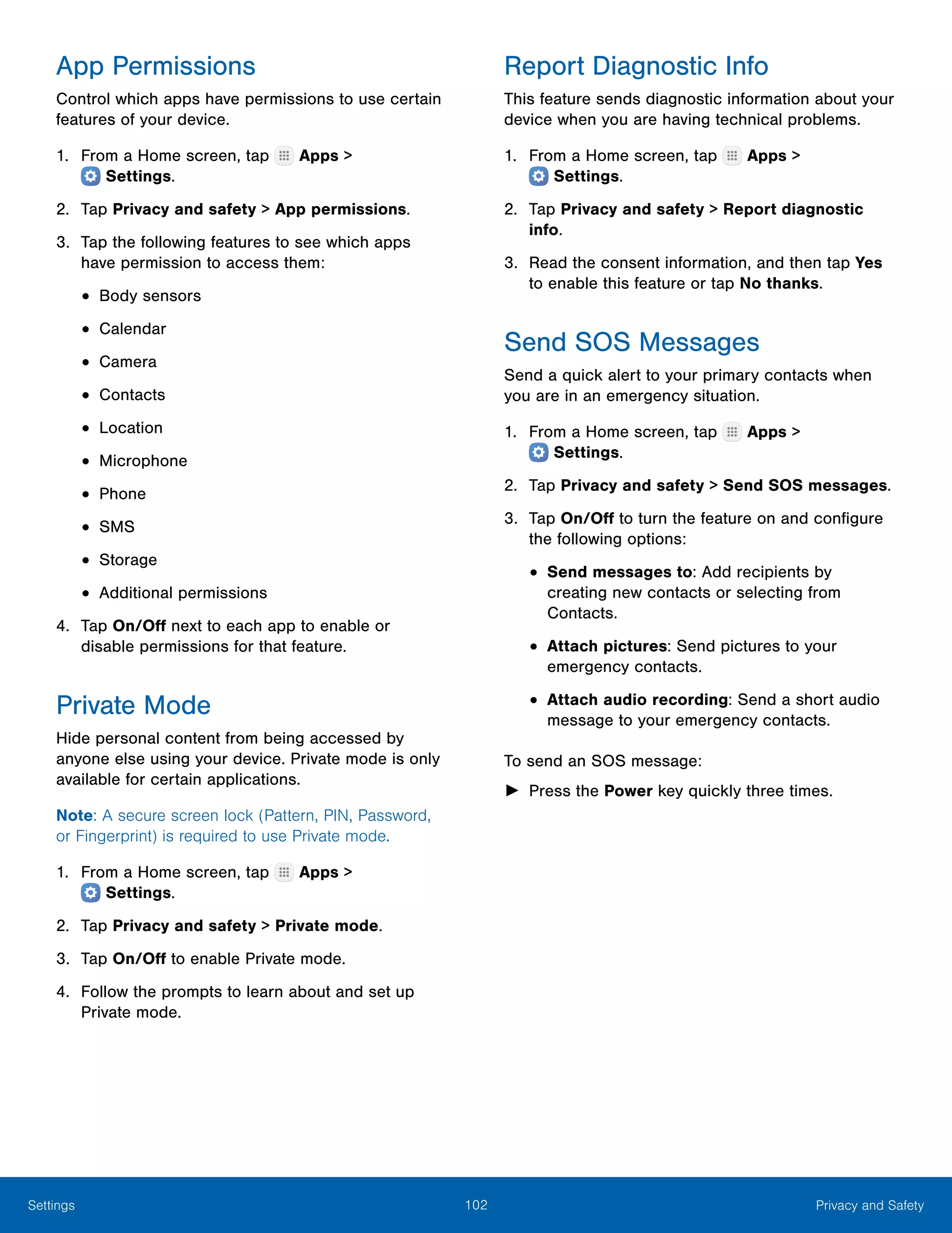 102 Privacy and SafetySettings
App Permissions
Control which apps have permissions to use certain
features of your device.
1.	 From a Home screen, tap Apps >
 Settings.
2.	 Tap Privacy and safety > App permissions.
3.	 Tap the following features to see which apps
have permission to access them:
•	Body sensors
•	Calendar
•	Camera
•	Contacts
•	Location
•	Microphone
•	Phone
•	SMS
•	Storage
•	Additional permissions
4.	 Tap On/Off next to each app to enable or
disable permissions for that feature.
Private Mode
Hide personal content from being accessed by
anyone else using your device. Private mode is only
available for certain applications.
Note: A secure screen lock (Pattern, PIN, Password,
or Fingerprint) is required to use Private mode.
1.	 From a Home screen, tap Apps >
 Settings.
2.	 Tap Privacy and safety > Private mode.
3.	 Tap On/Off to enable Private mode.
4.	 Follow the prompts to learn about and set up
Private mode.
Report Diagnostic Info
This feature sends diagnostic information about your
device when you are having technical problems.
1.	 From a Home screen, tap Apps >
 Settings.
2.	 Tap Privacy and safety > Report diagnostic
info.
3.	 Read the consent information, and then tap Yes
to enable this feature or tap No thanks.
Send SOS Messages
Send a quick alert to your primary contacts when
you are in an emergency situation.
1.	 From a Home screen, tap Apps >
 Settings.
2.	 Tap Privacy and safety > Send SOS messages.
3.	 Tap On/Off to turn the feature on and configure
the following options:
•	Send messages to: Add recipients by
creating new contacts or selecting from
Contacts.
•	Attach pictures: Send pictures to your
emergency contacts.
•	Attach audio recording: Send a short audio
message to your emergency contacts.
To send an SOS message:
►► Press the Power key quickly three times.
 