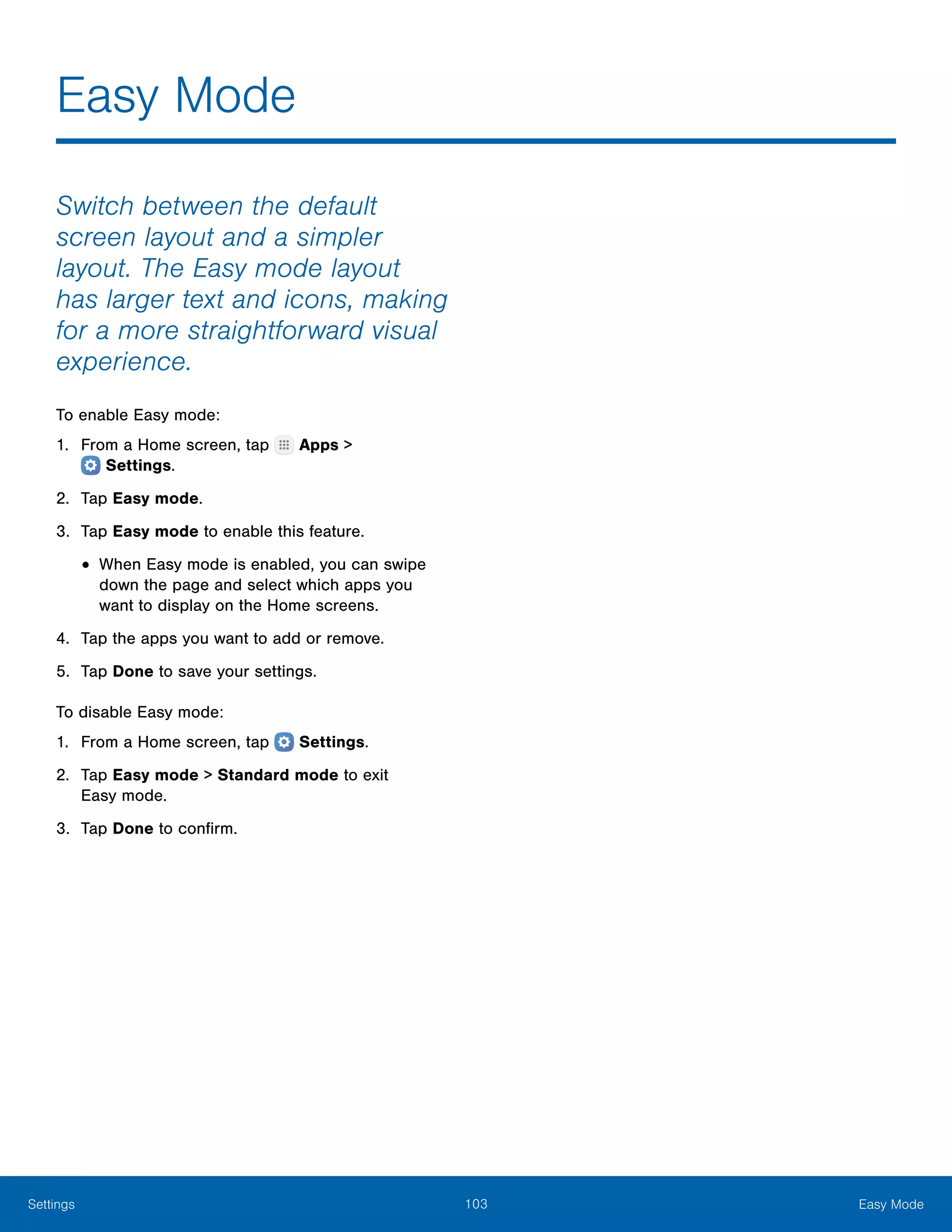 103 Easy ModeSettings
Easy Mode
Switch between the default
screen layout and a simpler
layout. The Easy mode layout
has larger text and icons, making
for a more straightforward visual
experience.
To enable Easy mode:
1.	 From a Home screen, tap Apps >
 Settings.
2.	 Tap Easy mode.
3.	 Tap Easy mode to enable this feature.
•	When Easy mode is enabled, you can swipe
down the page and select which apps you
want to display on the Home screens.
4.	 Tap the apps you want to add or remove.
5.	 Tap Done to save your settings.
To disable Easy mode:
1.	 From a Home screen, tap  Settings.
2.	 Tap Easy mode > Standard mode to exit
Easy mode.
3.	 Tap Done to confirm.
 