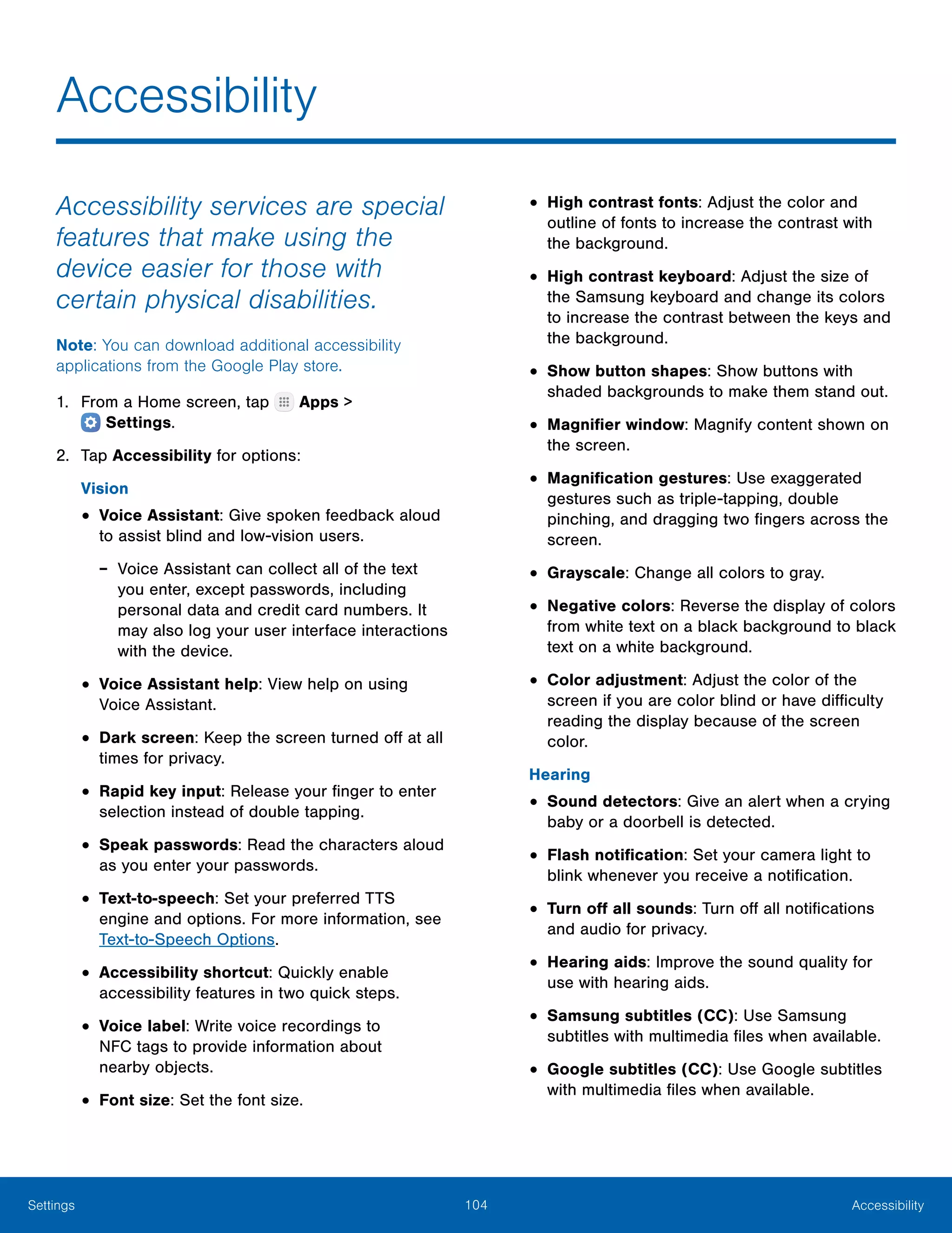 104 AccessibilitySettings
Accessibility
Accessibility services are special
features that make using the
device easier for those with
certain physical disabilities.
Note: You can download additional accessibility
applications from the Google Play store.
1.	 From a Home screen, tap Apps >
 Settings.
2.	 Tap Accessibility for options:
Vision
•	Voice Assistant: Give spoken feedback aloud
to assist blind and low-vision users.
-- Voice Assistant can collect all of the text
you enter, except passwords, including
personal data and credit card numbers. It
may also log your user interface interactions
with the device.
•	Voice Assistant help: View help on using
Voice Assistant.
•	Dark screen: Keep the screen turned off at all
times for privacy.
•	Rapid key input: Release your finger to enter
selection instead of double tapping.
•	Speak passwords: Read the characters aloud
as you enter your passwords.
•	Text-to-speech: Set your preferred TTS
engine and options. For more information, see
Text-to-Speech Options.
•	Accessibility shortcut: Quickly enable
accessibility features in two quick steps.
•	Voice label: Write voice recordings to
NFC tags to provide information about
nearby objects.
•	Font size: Set the font size.
•	High contrast fonts: Adjust the color and
outline of fonts to increase the contrast with
the background.
•	High contrast keyboard: Adjust the size of
the Samsung keyboard and change its colors
to increase the contrast between the keys and
the background.
•	Show button shapes: Show buttons with
shaded backgrounds to make them stand out.
•	Magnifier window: Magnify content shown on
the screen.
•	Magnification gestures: Use exaggerated
gestures such as triple-tapping, double
pinching, and dragging two fingers across the
screen.
•	Grayscale: Change all colors to gray.
•	Negative colors: Reverse the display of colors
from white text on a black background to black
text on a white background.
•	Color adjustment: Adjust the color of the
screen if you are color blind or have difficulty
reading the display because of the screen
color.
Hearing
•	Sound detectors: Give an alert when a crying
baby or a doorbell is detected.
•	Flash notification: Set your camera light to
blink whenever you receive a notification.
•	Turn off all sounds: Turn off all notifications
and audio for privacy.
•	Hearing aids: Improve the sound quality for
use with hearing aids.
•	Samsung subtitles (CC): Use Samsung
subtitles with multimedia files when available.
•	Google subtitles (CC): Use Google subtitles
with multimedia files when available.
 