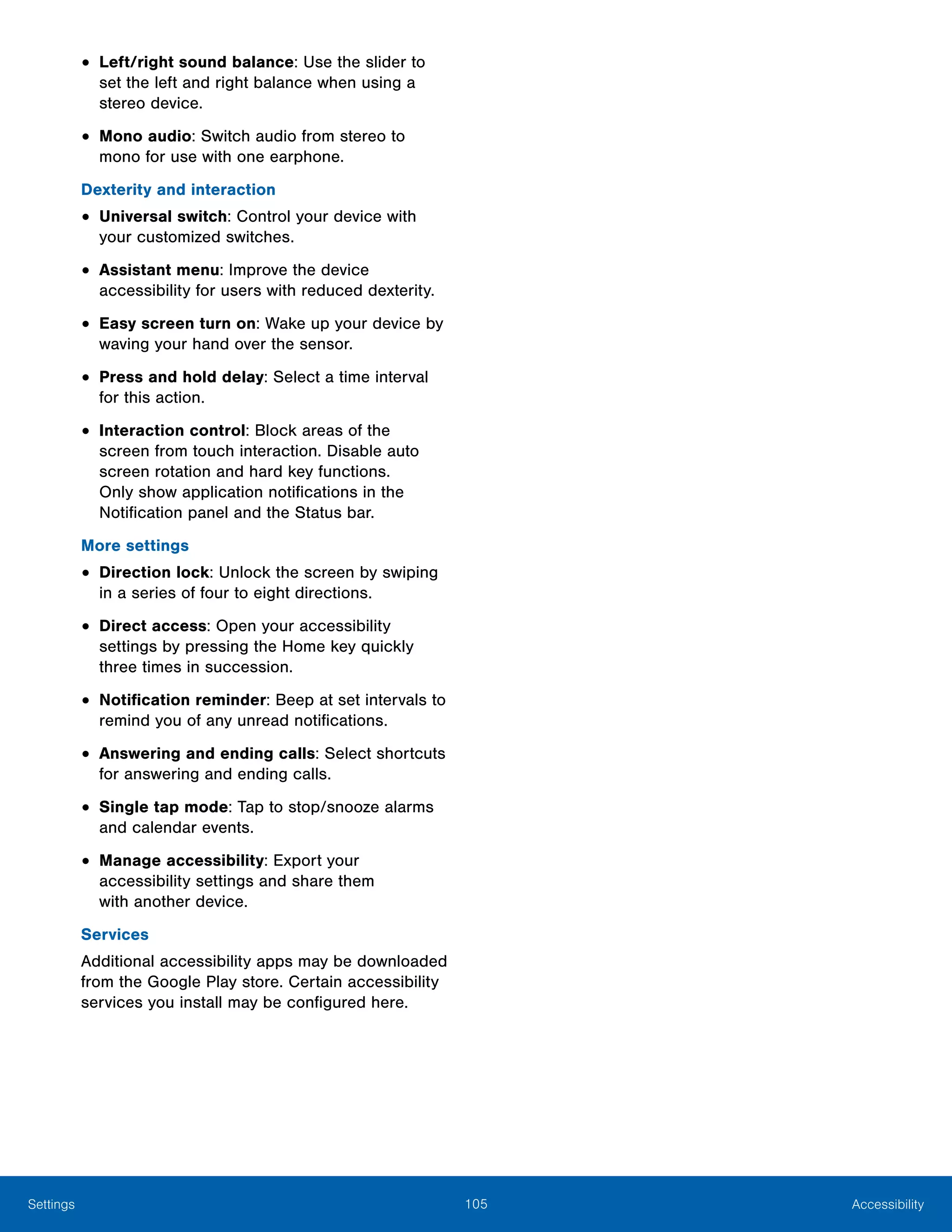 105 AccessibilitySettings
•	Left/right sound balance: Use the slider to
set the left and right balance when using a
stereo device.
•	Mono audio: Switch audio from stereo to
mono for use with one earphone.
Dexterity and interaction
•	Universal switch: Control your device with
your customized switches.
•	Assistant menu: Improve the device
accessibility for users with reduced dexterity.
•	Easy screen turn on: Wake up your device by
waving your hand over the sensor.
•	Press and hold delay: Select a time interval
for this action.
•	Interaction control: Block areas of the
screen from touch interaction. Disable auto
screen rotation and hard key functions.
Only show application notifications in the
Notification panel and the Status bar.
More settings
•	Direction lock: Unlock the screen by swiping
in a series of four to eight directions.
•	Direct access: Open your accessibility
settings by pressing the Home key quickly
three times in succession.
•	Notification reminder: Beep at set intervals to
remind you of any unread notifications.
•	Answering and ending calls: Select shortcuts
for answering and ending calls.
•	Single tap mode: Tap to stop/snooze alarms
and calendar events.
•	Manage accessibility: Export your
accessibility settings and share them
with another device.
Services
Additional accessibility apps may be downloaded
from the Google Play store. Certain accessibility
services you install may be configured here.
 