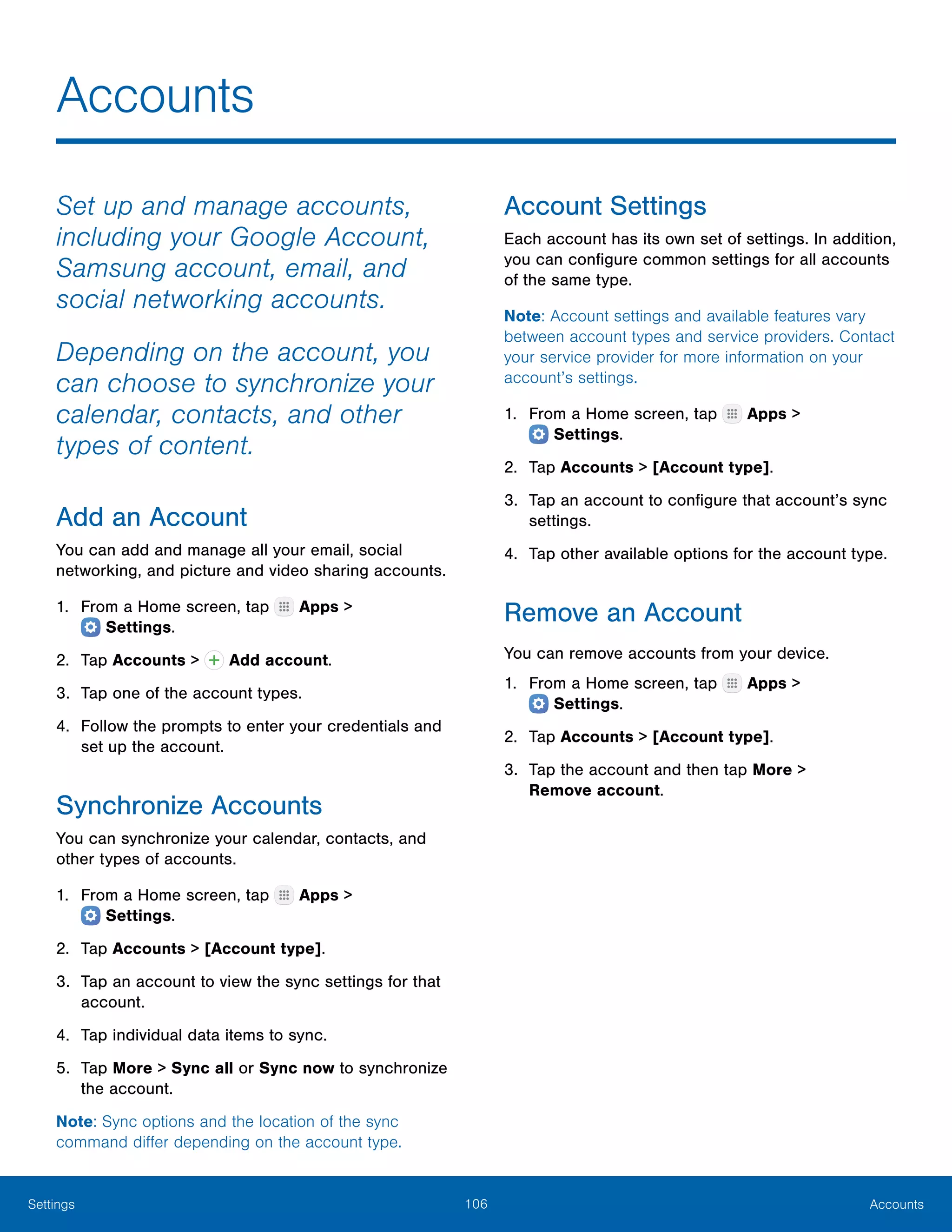 106 AccountsSettings
Accounts
Set up and manage accounts,
including your Google Account,
Samsung account, email, and
social networking accounts.
Depending on the account, you
can choose to synchronize your
calendar, contacts, and other
types of content.
Add an Account
You can add and manage all your email, social
networking, and picture and video sharing accounts.
1.	 From a Home screen, tap Apps >
 Settings.
2.	 Tap Accounts > Add account.
3.	 Tap one of the account types.
4.	 Follow the prompts to enter your credentials and
set up the account.
Synchronize Accounts
You can synchronize your calendar, contacts, and
other types of accounts.
1.	 From a Home screen, tap Apps >
 Settings.
2.	 Tap Accounts > [Account type].
3.	 Tap an account to view the sync settings for that
account.
4.	 Tap individual data items to sync.
5.	 Tap More > Sync all or Sync now to synchronize
the account.
Note: Sync options and the location of the sync
command differ depending on the account type.
Account Settings
Each account has its own set of settings. In addition,
you can configure common settings for all accounts
of the same type.
Note: Account settings and available features vary
between account types and service providers. Contact
your service provider for more information on your
account’s settings.
1.	 From a Home screen, tap Apps >
 Settings.
2.	 Tap Accounts > [Account type].
3.	 Tap an account to configure that account’s sync
settings.
4.	 Tap other available options for the account type.
Remove an Account
You can remove accounts from your device.
1.	 From a Home screen, tap Apps >
 Settings.
2.	 Tap Accounts > [Account type].
3.	 Tap the account and then tap More >
Remove account.
 