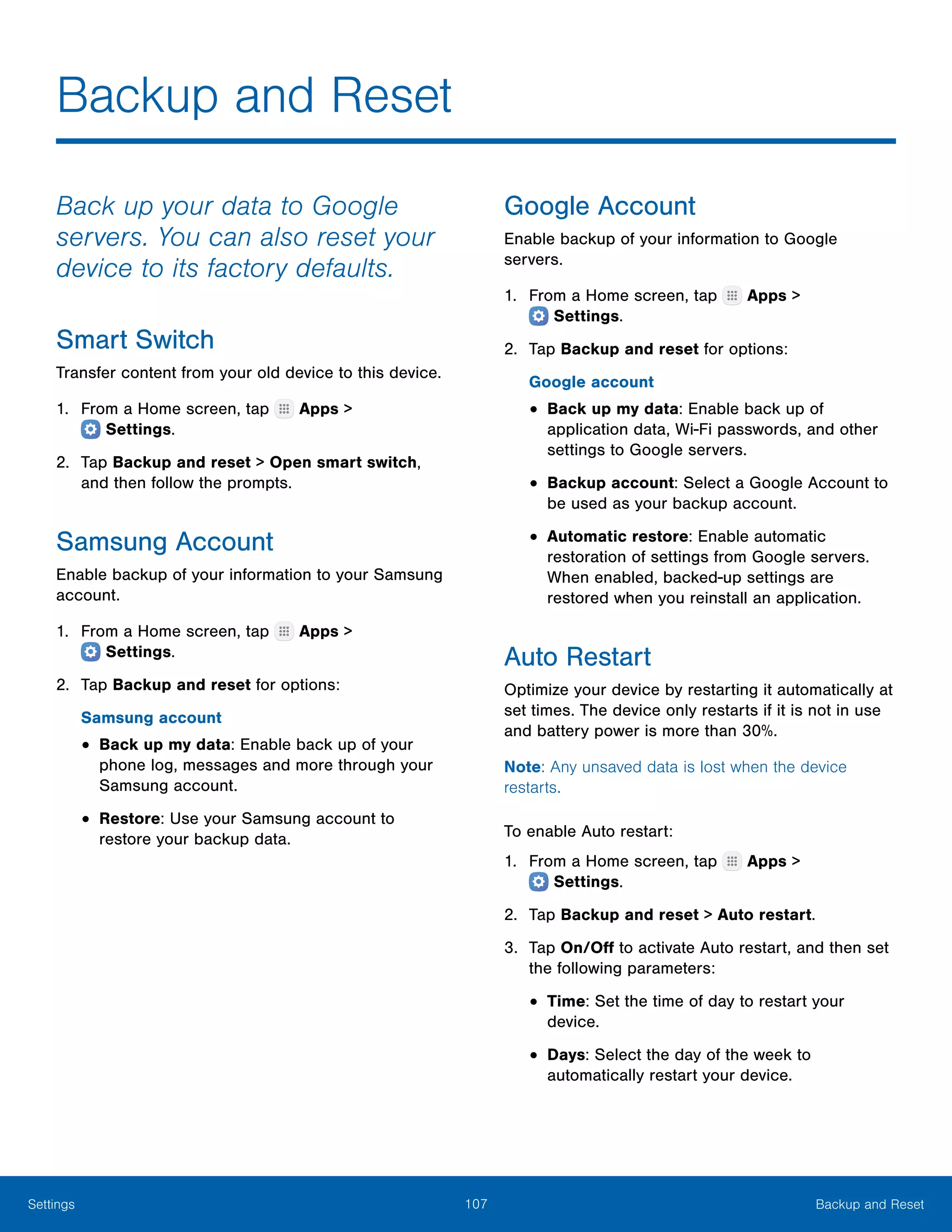 107 Backup and ResetSettings
Backup and Reset
Back up your data to Google
servers. You can also reset your
device to its factory defaults.
Smart Switch
Transfer content from your old device to this device.
1.	 From a Home screen, tap Apps >
 Settings.
2.	 Tap Backup and reset > Open smart switch,
and then follow the prompts.
Samsung Account
Enable backup of your information to your Samsung
account.
1.	 From a Home screen, tap Apps >
 Settings.
2.	 Tap Backup and reset for options:
Samsung account
•	Back up my data: Enable back up of your
phone log, messages and more through your
Samsung account.
•	Restore: Use your Samsung account to
restore your backup data.
Google Account
Enable backup of your information to Google
servers.
1.	 From a Home screen, tap Apps >
 Settings.
2.	 Tap Backup and reset for options:
Google account
•	Back up my data: Enable back up of
application data, Wi-Fi passwords, and other
settings to Google servers.
•	Backup account: Select a Google Account to
be used as your backup account.
•	Automatic restore: Enable automatic
restoration of settings from Google servers.
When enabled, backed-up settings are
restored when you reinstall an application.
Auto Restart
Optimize your device by restarting it automatically at
set times. The device only restarts if it is not in use
and battery power is more than 30%.
Note: Any unsaved data is lost when the device
restarts.
To enable Auto restart:
1.	 From a Home screen, tap Apps >
 Settings.
2.	 Tap Backup and reset > Auto restart.
3.	 Tap On/Off to activate Auto restart, and then set
the following parameters:
•	Time: Set the time of day to restart your
device.
•	Days: Select the day of the week to
automatically restart your device.
 