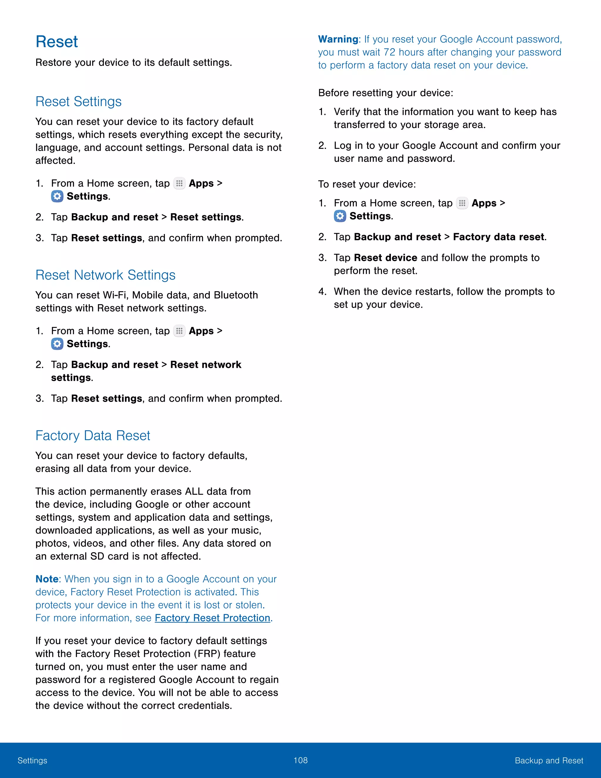 108 Backup and ResetSettings
Reset
Restore your device to its default settings.
Reset Settings
You can reset your device to its factory default
settings, which resets everything except the security,
language, and account settings. Personal data is not
affected.
1.	 From a Home screen, tap Apps >
 Settings.
2.	 Tap Backup and reset > Reset settings.
3.	 Tap Reset settings, and confirm when prompted.
Reset Network Settings
You can reset Wi-Fi, Mobile data, and Bluetooth
settings with Reset network settings.
1.	 From a Home screen, tap Apps >
 Settings.
2.	 Tap Backup and reset > Reset network
settings.
3.	 Tap Reset settings, and confirm when prompted.
Factory Data Reset
You can reset your device to factory defaults,
erasing all data from your device.
This action permanently erases ALL data from
the device, including Google or other account
settings, system and application data and settings,
downloaded applications, as well as your music,
photos, videos, and other files. Any data stored on
an external SD card is not affected.
Note: When you sign in to a Google Account on your
device, Factory Reset Protection is activated. This
protects your device in the event it is lost or stolen.
For more information, see Factory Reset Protection.
If you reset your device to factory default settings
with the Factory Reset Protection (FRP) feature
turned on, you must enter the user name and
password for a registered Google Account to regain
access to the device. You will not be able to access
the device without the correct credentials.
Warning: If you reset your Google Account password,
you must wait 72 hours after changing your password
to perform a factory data reset on your device.
Before resetting your device:
1.	 Verify that the information you want to keep has
transferred to your storage area.
2.	 Log in to your Google Account and confirm your
user name and password.
To reset your device:
1.	 From a Home screen, tap Apps >
 Settings.
2.	 Tap Backup and reset > Factory data reset.
3.	 Tap Reset device and follow the prompts to
perform the reset.
4.	 When the device restarts, follow the prompts to
set up your device.
 