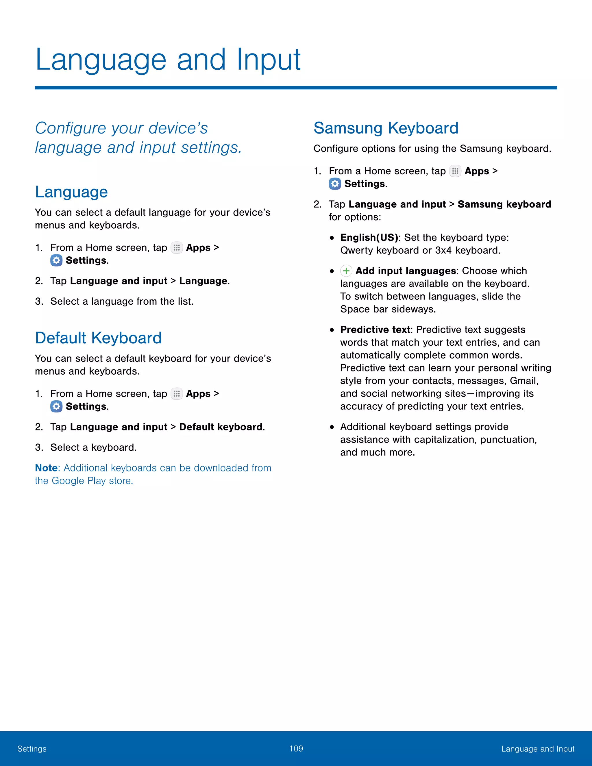 109 Language and InputSettings
Language and Input
Configure your device’s
language and input settings.
Language
You can select a default language for your device’s
menus and keyboards.
1.	 From a Home screen, tap Apps >
 Settings.
2.	 Tap Language and input > Language.
3.	 Select a language from the list.
Default Keyboard
You can select a default keyboard for your device’s
menus and keyboards.
1.	 From a Home screen, tap Apps >
 Settings.
2.	 Tap Language and input > Default keyboard.
3.	 Select a keyboard.
Note: Additional keyboards can be downloaded from
the Google Play store.
Samsung Keyboard
Configure options for using the Samsung keyboard.
1.	 From a Home screen, tap Apps >
 Settings.
2.	 Tap Language and input > Samsung keyboard
for options:
•	English(US): Set the keyboard type:
Qwerty keyboard or 3x4 keyboard.
•	 Add input languages: Choose which
languages are available on the keyboard.
To switch between languages, slide the
Space bar sideways.
•	Predictive text: Predictive text suggests
words that match your text entries, and can
automatically complete common words.
Predictive text can learn your personal writing
style from your contacts, messages, Gmail,
and social networking sites — improving its
accuracy of predicting your text entries.
•	Additional keyboard settings provide
assistance with capitalization, punctuation,
and much more.
 