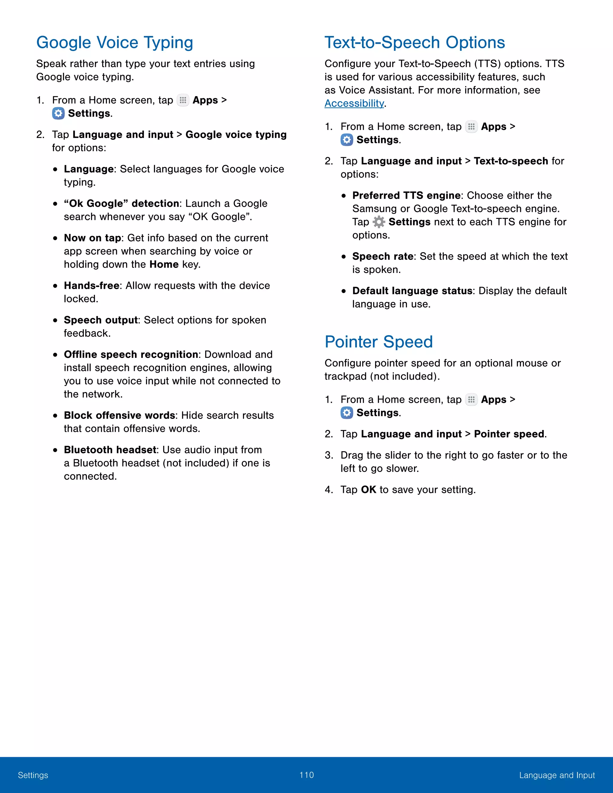 110 Language and InputSettings
Google Voice Typing
Speak rather than type your text entries using
Google voice typing.
1.	 From a Home screen, tap Apps >
 Settings.
2.	 Tap Language and input > Google voice typing
for options:
•	Language: Select languages for Google voice
typing.
•	“Ok Google” detection: Launch a Google
search whenever you say “OK Google”.
•	Now on tap: Get info based on the current
app screen when searching by voice or
holding down the Home key.
•	Hands-free: Allow requests with the device
locked.
•	Speech output: Select options for spoken
feedback.
•	Offline speech recognition: Download and
install speech recognition engines, allowing
you to use voice input while not connected to
the network.
•	Block offensive words: Hide search results
that contain offensive words.
•	Bluetooth headset: Use audio input from
a Bluetooth headset (not included) if one is
connected.
Text-to-Speech Options
Configure your Text-to-Speech (TTS) options. TTS
is used for various accessibility features, such
as Voice Assistant. For more information, see
Accessibility.
1.	 From a Home screen, tap Apps >
 Settings.
2.	 Tap Language and input > Text-to-speech for
options:
•	Preferred TTS engine: Choose either the
Samsung or Google Text-to-speech engine.
Tap Settings next to each TTS engine for
options.
•	Speech rate: Set the speed at which the text
is spoken.
•	Default language status: Display the default
language in use.
Pointer Speed
Configure pointer speed for an optional mouse or
trackpad (not included).
1.	 From a Home screen, tap Apps >
 Settings.
2.	 Tap Language and input > Pointer speed.
3.	 Drag the slider to the right to go faster or to the
left to go slower.
4.	 Tap OK to save your setting.
 