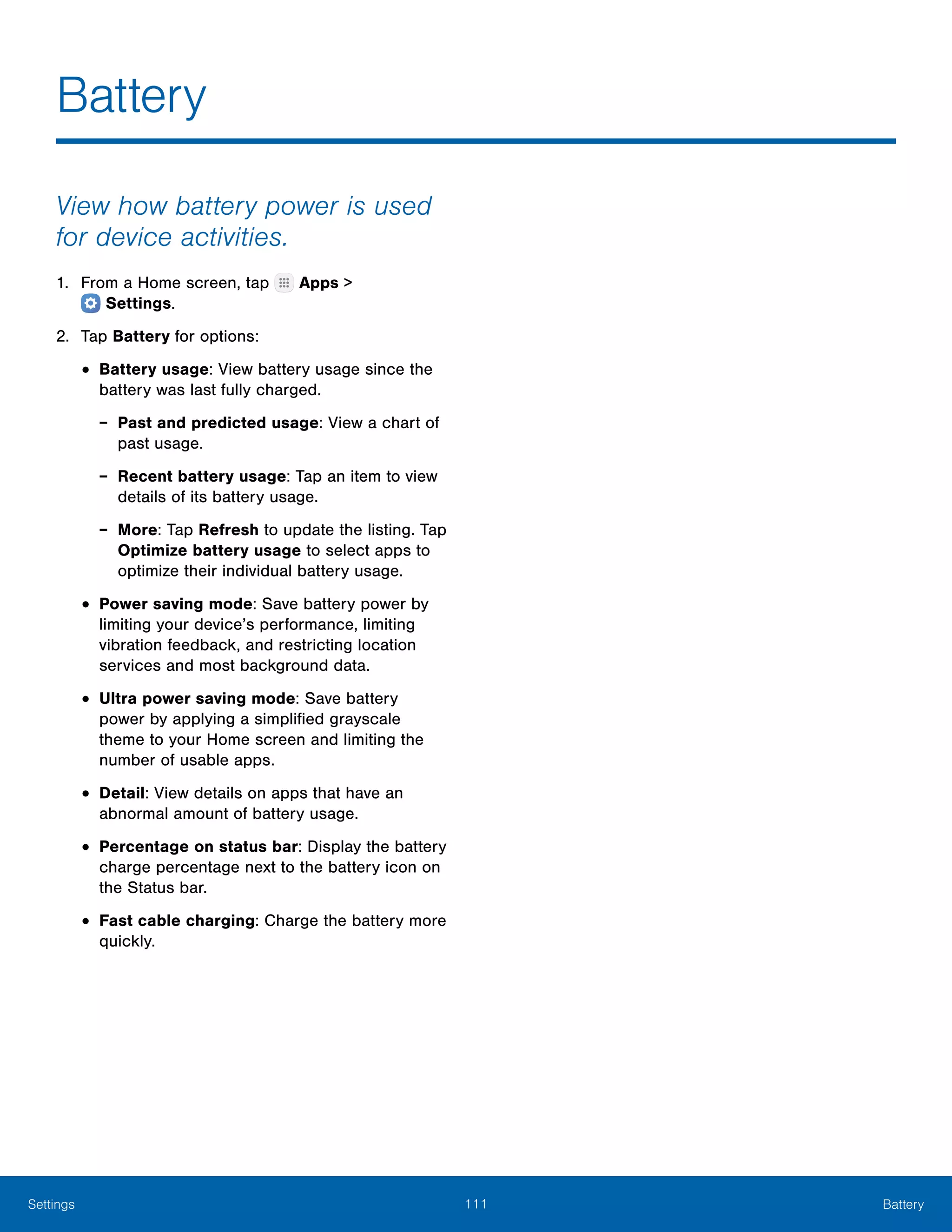 111 BatterySettings
Battery
View how battery power is used
for device activities.
1.	 From a Home screen, tap Apps >
 Settings.
2.	 Tap Battery for options:
•	Battery usage: View battery usage since the
battery was last fully charged.
-- Past and predicted usage: View a chart of
past usage.
-- Recent battery usage: Tap an item to view
details of its battery usage.
-- More: Tap Refresh to update the listing. Tap
Optimize battery usage to select apps to
optimize their individual battery usage.
•	Power saving mode: Save battery power by
limiting your device’s performance, limiting
vibration feedback, and restricting location
services and most background data.
•	Ultra power saving mode: Save battery
power by applying a simplified grayscale
theme to your Home screen and limiting the
number of usable apps.
•	Detail: View details on apps that have an
abnormal amount of battery usage.
•	Percentage on status bar: Display the battery
charge percentage next to the battery icon on
the Status bar.
•	Fast cable charging: Charge the battery more
quickly.
 