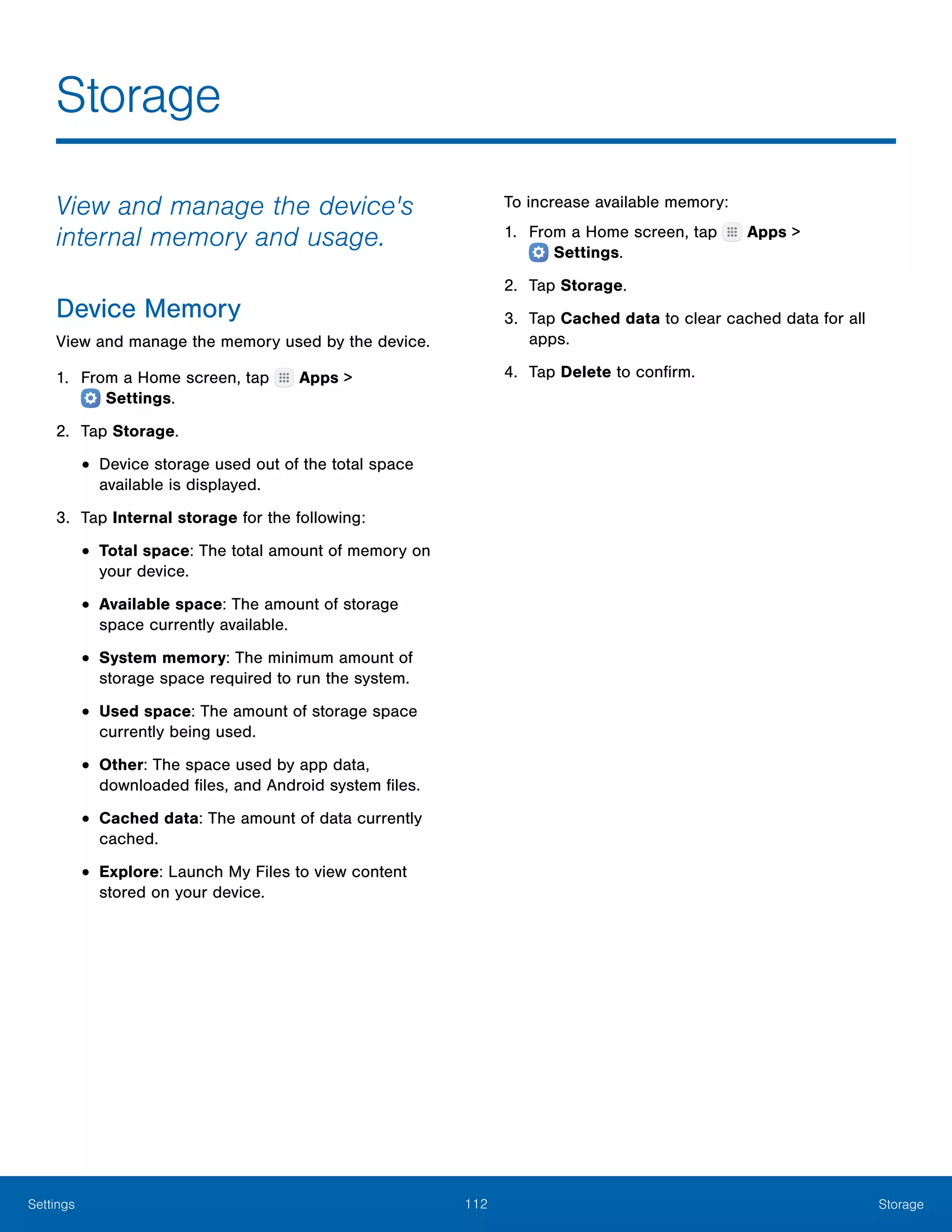112 StorageSettings
Storage
View and manage the device's
internal memory and usage.
Device Memory
View and manage the memory used by the device.
1.	 From a Home screen, tap Apps >
 Settings.
2.	 Tap Storage.
•	Device storage used out of the total space
available is displayed.
3.	 Tap Internal storage for the following:
•	Total space: The total amount of memory on
your device.
•	Available space: The amount of storage
space currently available.
•	System memory: The minimum amount of
storage space required to run the system.
•	Used space: The amount of storage space
currently being used.
•	Other: The space used by app data,
downloaded files, and Android system files.
•	Cached data: The amount of data currently
cached.
•	Explore: Launch My Files to view content
stored on your device.
To increase available memory:
1.	 From a Home screen, tap Apps >
 Settings.
2.	 Tap Storage.
3.	 Tap Cached data to clear cached data for all
apps.
4.	 Tap Delete to confirm.
 
