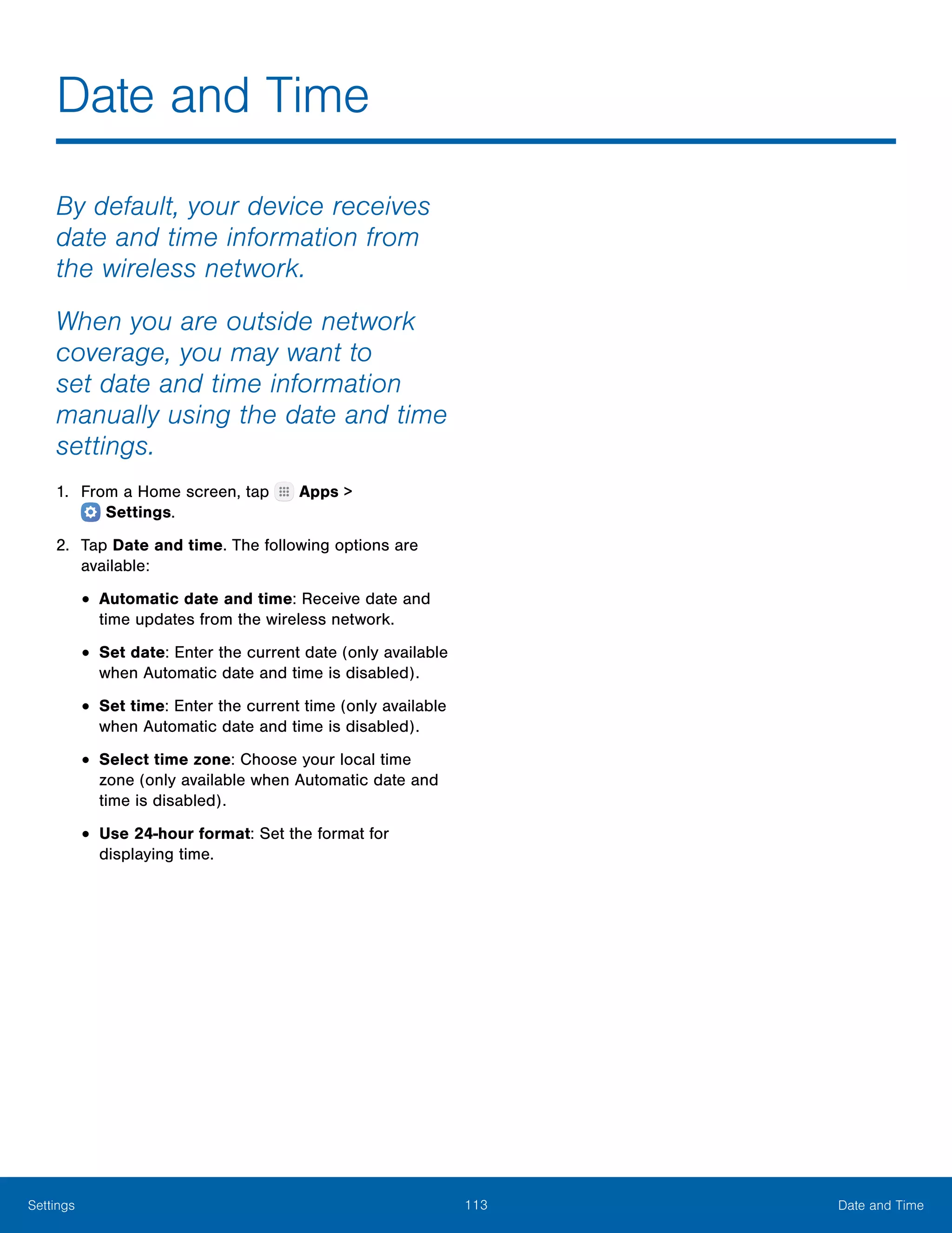 113 Date and TimeSettings
Date and Time
By default, your device receives
date and time information from
the wireless network.
When you are outside network
coverage, you may want to
set date and time information
manually using the date and time
settings.
1.	 From a Home screen, tap Apps >
 Settings.
2.	 Tap Date and time. The following options are
available:
•	Automatic date and time: Receive date and
time updates from the wireless network.
•	Set date: Enter the current date (only available
when Automatic date and time is disabled).
•	Set time: Enter the current time (only available
when Automatic date and time is disabled).
•	Select time zone: Choose your local time
zone (only available when Automatic date and
time is disabled).
•	Use 24-hour format: Set the format for
displaying time.
 