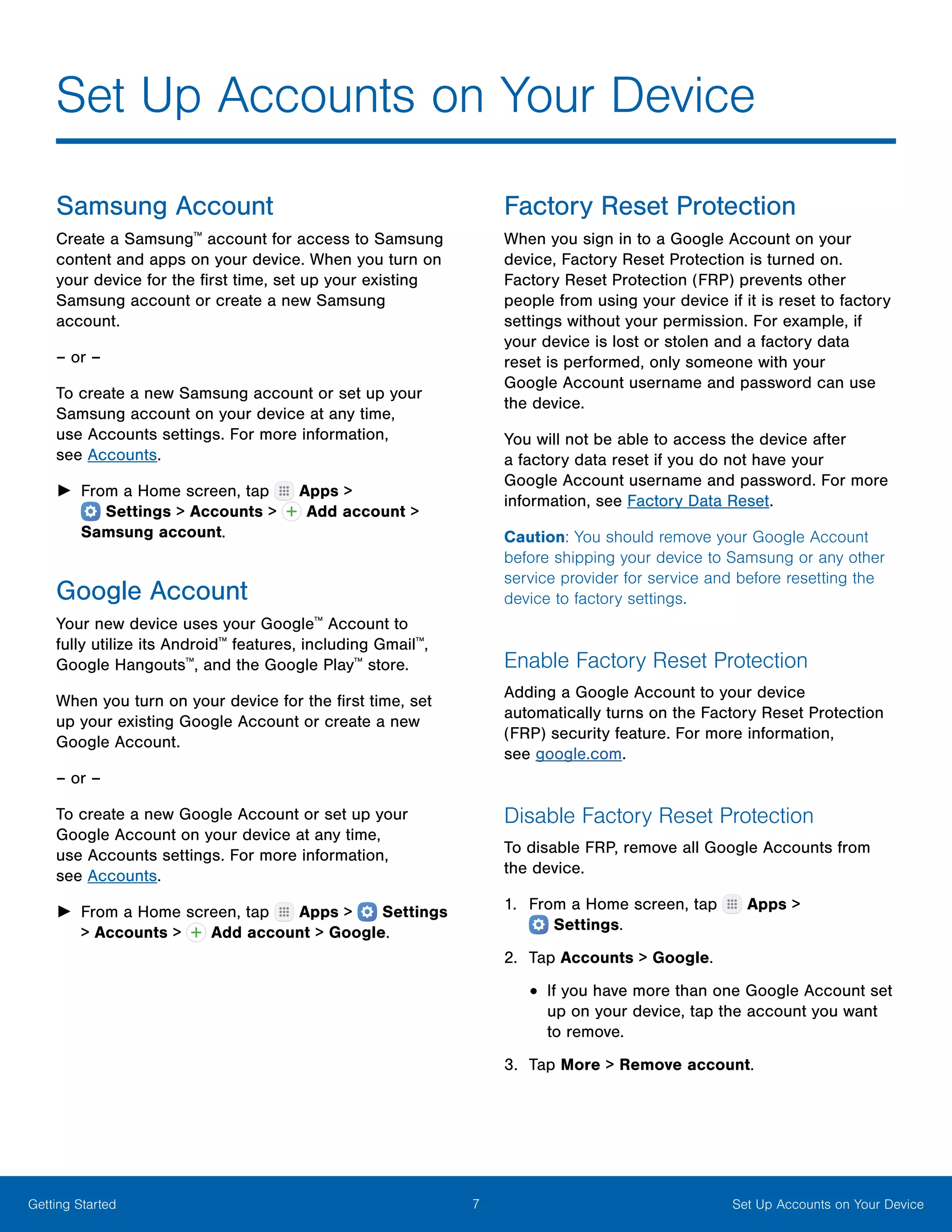 7 Set Up Accounts on Your DeviceGetting Started
Samsung Account
Create a Samsung™
account for access to Samsung
content and apps on your device. When you turn on
your device for the first time, set up your existing
Samsung account or create a new Samsung
account.
– or –
To create a new Samsung account or set up your
Samsung account on your device at any time,
use Accounts settings. For more information,
see Accounts.
►► From a Home screen, tap Apps >
 Settings > Accounts > Add account >
Samsung account.
Google Account
Your new device uses your Google™
Account to
fully utilize its Android™
features, including Gmail™
,
Google Hangouts™
, and the Google Play™
store.
When you turn on your device for the first time, set
up your existing Google Account or create a new
Google Account.
– or –
To create a new Google Account or set up your
Google Account on your device at any time,
use Accounts settings. For more information,
see Accounts.
►► From a Home screen, tap Apps >  Settings
> Accounts > Add account > Google.
Factory Reset Protection
When you sign in to a Google Account on your
device, Factory Reset Protection is turned on.
Factory Reset Protection (FRP) prevents other
people from using your device if it is reset to factory
settings without your permission. For example, if
your device is lost or stolen and a factory data
reset is performed, only someone with your
Google Account username and password can use
the device.
You will not be able to access the device after
a factory data reset if you do not have your
Google Account username and password. For more
information, see Factory Data Reset.
Caution: You should remove your Google Account
before shipping your device to Samsung or any other
service provider for service and before resetting the
device to factory settings.
Enable Factory Reset Protection
Adding a Google Account to your device
automatically turns on the Factory Reset Protection
(FRP) security feature. For more information,
see google.com.
Disable Factory Reset Protection
To disable FRP, remove all Google Accounts from
the device.
1.	 From a Home screen, tap Apps >
 Settings.
2.	 Tap Accounts > Google.
•	If you have more than one Google Account set
up on your device, tap the account you want
to remove.
3.	 Tap More > Remove account.
Set Up Accounts on Your Device
 