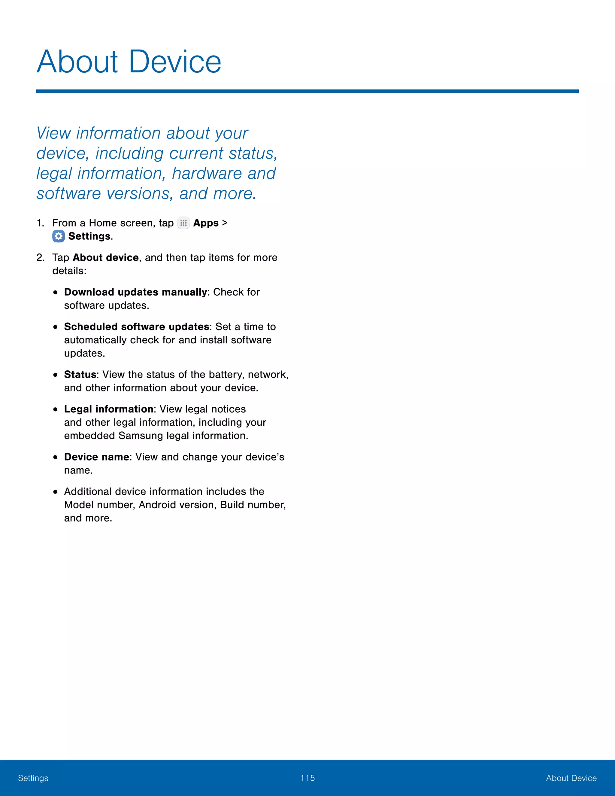 115 About DeviceSettings
About Device
View information about your
device, including current status,
legal information, hardware and
software versions, and more.
1.	 From a Home screen, tap Apps >
 Settings.
2.	 Tap About device, and then tap items for more
details:
•	Download updates manually: Check for
software updates.
•	Scheduled software updates: Set a time to
automatically check for and install software
updates.
•	Status: View the status of the battery, network,
and other information about your device.
•	Legal information: View legal notices
and other legal information, including your
embedded Samsung legal information.
•	Device name: View and change your device’s
name.
•	Additional device information includes the
Model number, Android version, Build number,
and more.
 