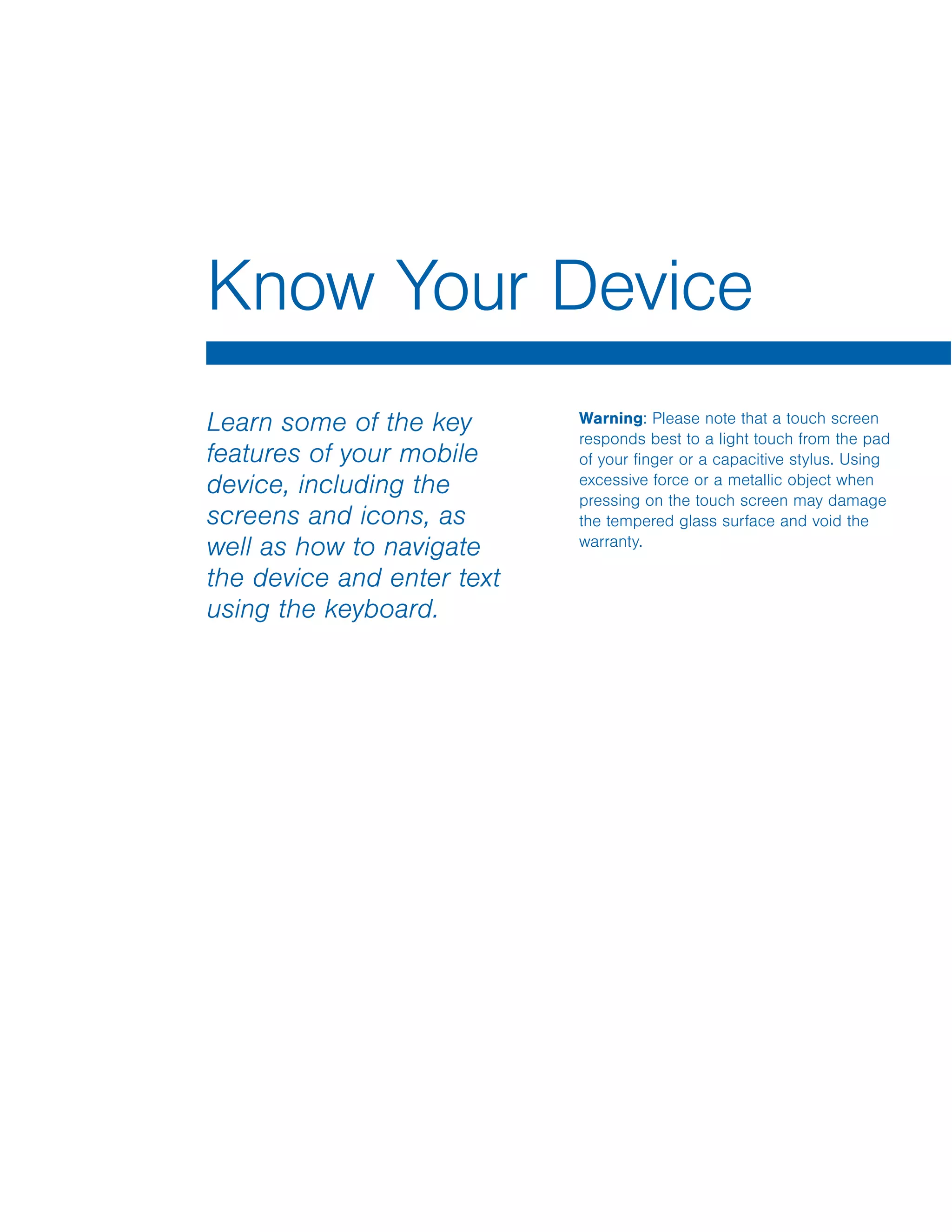 Learn some of the key
features of your mobile
device, including the
screens and icons, as
well as how to navigate
the device and enter text
using the keyboard.
Warning: Please note that a touch screen
responds best to a light touch from the pad
of your finger or a capacitive stylus. Using
excessive force or a metallic object when
pressing on the touch screen may damage
the tempered glass surface and void the
warranty.
Know Your Device
 