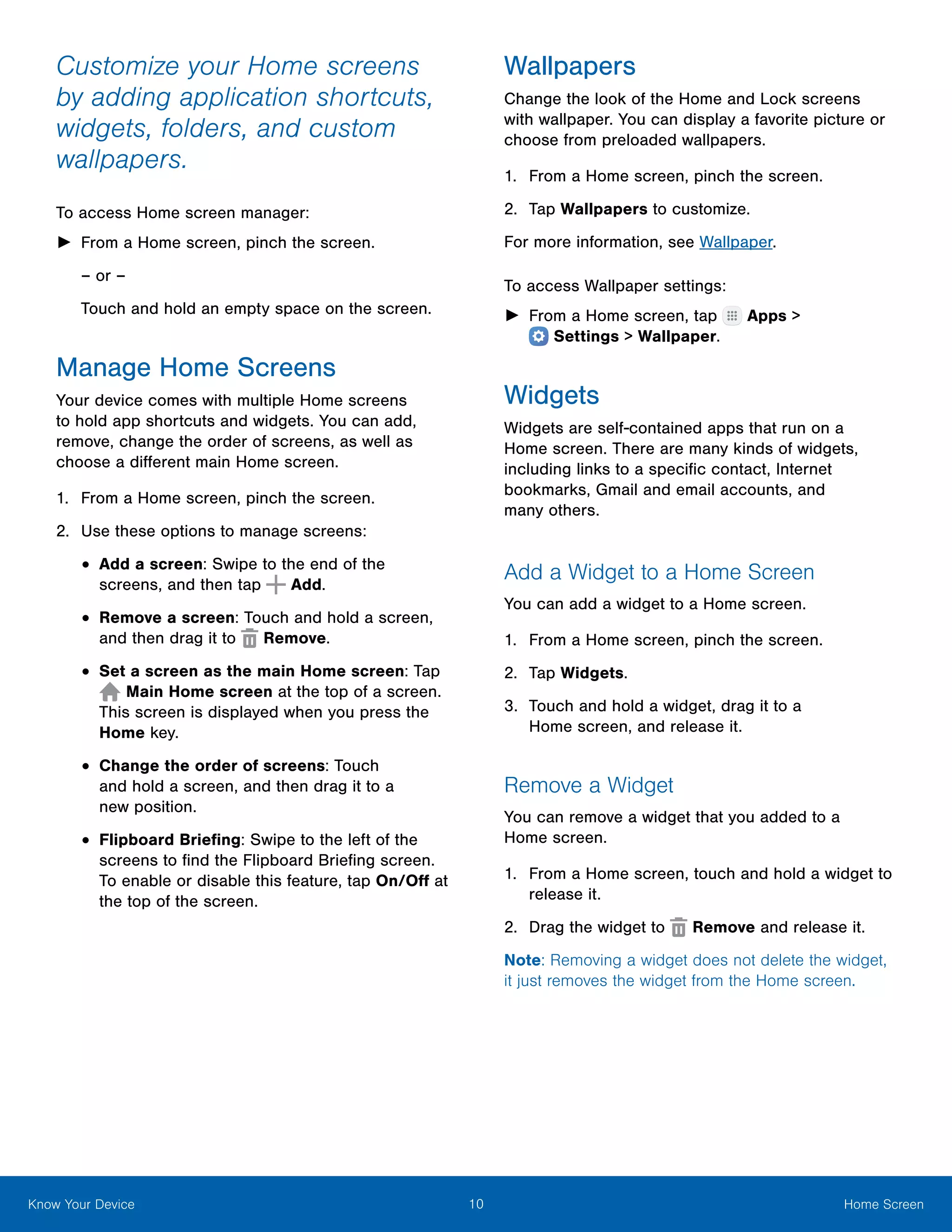 10 Home ScreenKnow Your Device
Customize your Home screens
by adding application shortcuts,
widgets, folders, and custom
wallpapers.
To access Home screen manager:
►► From a Home screen, pinch the screen.
– or –
Touch and hold an empty space on the screen.
Manage Home Screens
Your device comes with multiple Home screens
to hold app shortcuts and widgets. You can add,
remove, change the order of screens, as well as
choose a different main Home screen.
1.	 From a Home screen, pinch the screen.
2.	 Use these options to manage screens:
•	Add a screen: Swipe to the end of the
screens, and then tap Add.
•	Remove a screen: Touch and hold a screen,
and then drag it to Remove.
•	Set a screen as the main Home screen: Tap
Main Home screen at the top of a screen.
This screen is displayed when you press the
Home key.
•	Change the order of screens: Touch
and hold a screen, and then drag it to a
new position.
•	Flipboard Briefing: Swipe to the left of the
screens to find the Flipboard Briefing screen.
To enable or disable this feature, tap On/Off at
the top of the screen.
Wallpapers
Change the look of the Home and Lock screens
with wallpaper. You can display a favorite picture or
choose from preloaded wallpapers.
1.	 From a Home screen, pinch the screen.
2.	 Tap Wallpapers to customize.
For more information, see Wallpaper.
To access Wallpaper settings:
►► From a Home screen, tap Apps >
 Settings > Wallpaper.
Widgets
Widgets are self-contained apps that run on a
Home screen. There are many kinds of widgets,
including links to a specific contact, Internet
bookmarks, Gmail and email accounts, and
many others.
Add a Widget to a Home Screen
You can add a widget to a Home screen.
1.	 From a Home screen, pinch the screen.
2.	 Tap Widgets.
3.	 Touch and hold a widget, drag it to a
Home screen, and release it.
Remove a Widget
You can remove a widget that you added to a
Home screen.
1.	 From a Home screen, touch and hold a widget to
release it.
2.	 Drag the widget to Remove and release it.
Note: Removing a widget does not delete the widget,
it just removes the widget from the Home screen.
 