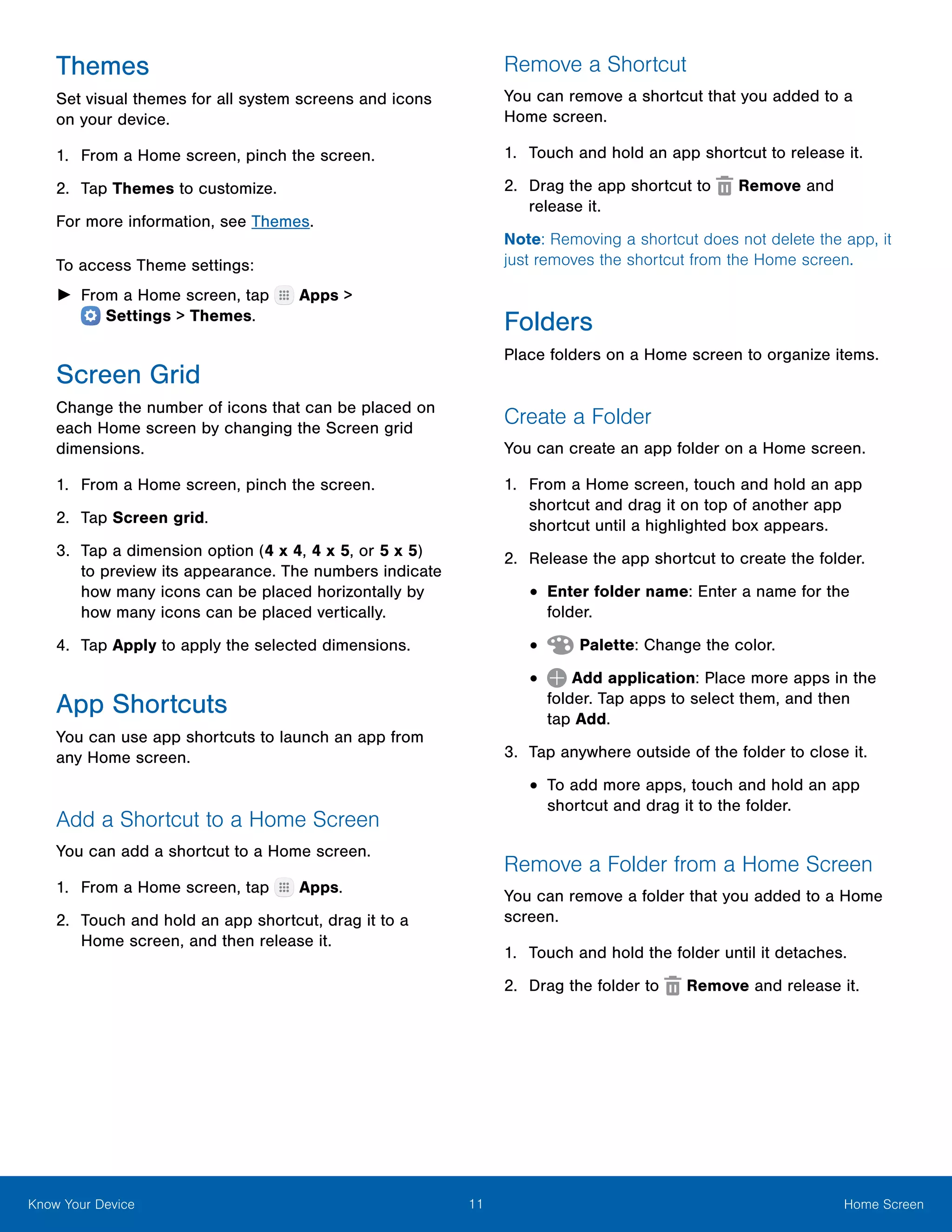 11 Home ScreenKnow Your Device
Themes
Set visual themes for all system screens and icons
on your device.
1.	 From a Home screen, pinch the screen.
2.	 Tap Themes to customize.
For more information, see Themes.
To access Theme settings:
►► From a Home screen, tap Apps >
 Settings > Themes.
Screen Grid
Change the number of icons that can be placed on
each Home screen by changing the Screen grid
dimensions.
1.	 From a Home screen, pinch the screen.
2.	 Tap Screen grid.
3.	 Tap a dimension option (4 x 4, 4 x 5, or 5 x 5)
to preview its appearance. The numbers indicate
how many icons can be placed horizontally by
how many icons can be placed vertically.
4.	 Tap Apply to apply the selected dimensions.
App Shortcuts
You can use app shortcuts to launch an app from
any Home screen.
Add a Shortcut to a Home Screen
You can add a shortcut to a Home screen.
1.	 From a Home screen, tap Apps.
2.	 Touch and hold an app shortcut, drag it to a
Home screen, and then release it.
Remove a Shortcut
You can remove a shortcut that you added to a
Home screen.
1.	 Touch and hold an app shortcut to release it.
2.	 Drag the app shortcut to Remove and
release it.
Note: Removing a shortcut does not delete the app, it
just removes the shortcut from the Home screen.
Folders
Place folders on a Home screen to organize items.
Create a Folder
You can create an app folder on a Home screen.
1.	 From a Home screen, touch and hold an app
shortcut and drag it on top of another app
shortcut until a highlighted box appears.
2.	 Release the app shortcut to create the folder.
•	Enter folder name: Enter a name for the
folder.
•	 Palette: Change the color.
•	 Add application: Place more apps in the
folder. Tap apps to select them, and then
tap Add.
3.	 Tap anywhere outside of the folder to close it.
•	To add more apps, touch and hold an app
shortcut and drag it to the folder.
Remove a Folder from a Home Screen
You can remove a folder that you added to a Home
screen.
1.	 Touch and hold the folder until it detaches.
2.	 Drag the folder to Remove and release it.
 