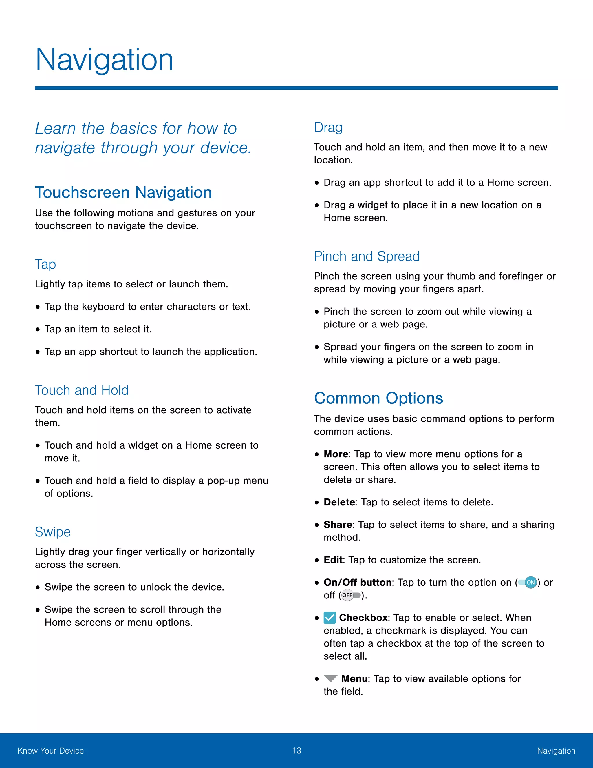 13 NavigationKnow Your Device
Learn the basics for how to
navigate through your device.
Touchscreen Navigation
Use the following motions and gestures on your
touchscreen to navigate the device.
Tap
Lightly tap items to select or launch them.
•	Tap the keyboard to enter characters or text.
•	Tap an item to select it.
•	Tap an app shortcut to launch the application.
Touch and Hold
Touch and hold items on the screen to activate
them.
•	Touch and hold a widget on a Home screen to
move it.
•	Touch and hold a field to display a pop-up menu
of options.
Swipe
Lightly drag your finger vertically or horizontally
across the screen.
•	Swipe the screen to unlock the device.
•	Swipe the screen to scroll through the
Home screens or menu options.
Drag
Touch and hold an item, and then move it to a new
location.
•	Drag an app shortcut to add it to a Home screen.
•	Drag a widget to place it in a new location on a
Home screen.
Pinch and Spread
Pinch the screen using your thumb and forefinger or
spread by moving your fingers apart.
•	Pinch the screen to zoom out while viewing a
picture or a web page.
•	Spread your fingers on the screen to zoom in
while viewing a picture or a web page.
Common Options
The device uses basic command options to perform
common actions.
•	More: Tap to view more menu options for a
screen. This often allows you to select items to
delete or share.
•	Delete: Tap to select items to delete.
•	Share: Tap to select items to share, and a sharing
method.
•	Edit: Tap to customize the screen.
•	On/Off button: Tap to turn the option on ( ) or
off ( ).
•	 Checkbox: Tap to enable or select. When
enabled, a checkmark is displayed. You can
often tap a checkbox at the top of the screen to
select all.
•	 Menu: Tap to view available options for
the field.
Navigation
 