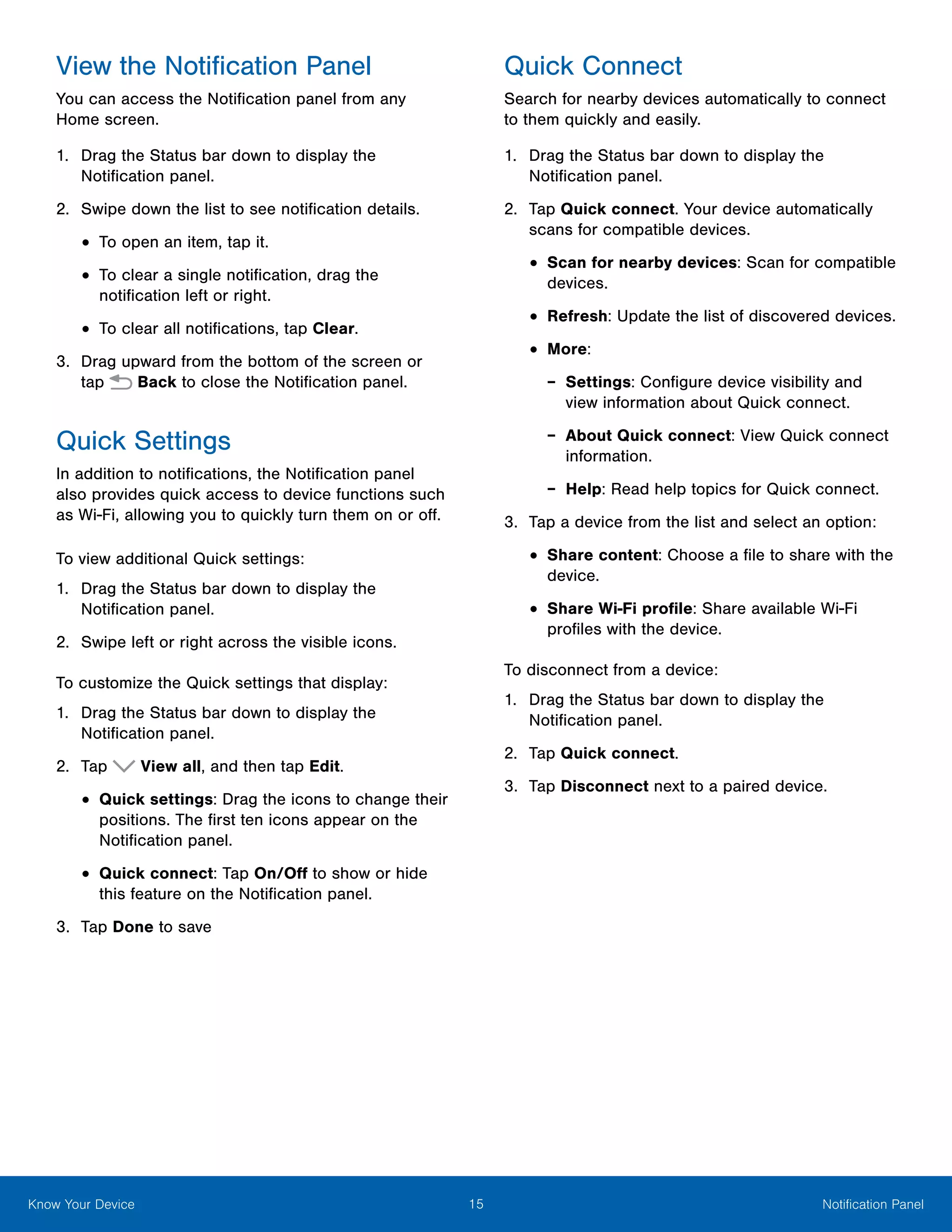 15 Notification PanelKnow Your Device
View the Notification Panel
You can access the Notification panel from any
Home screen.
1.	 Drag the Status bar down to display the
Notification panel.
2.	 Swipe down the list to see notification details.
•	To open an item, tap it.
•	To clear a single notification, drag the
notification left or right.
•	To clear all notifications, tap Clear.
3.	 Drag upward from the bottom of the screen or
tap  Back to close the Notification panel.
Quick Settings
In addition to notifications, the Notification panel
also provides quick access to device functions such
as Wi-Fi, allowing you to quickly turn them on or off.
To view additional Quick settings:
1.	 Drag the Status bar down to display the
Notification panel.
2.	 Swipe left or right across the visible icons.
To customize the Quick settings that display:
1.	 Drag the Status bar down to display the
Notification panel.
2.	 Tap View all, and then tap Edit.
•	Quick settings: Drag the icons to change their
positions. The first ten icons appear on the
Notification panel.
•	Quick connect: Tap On/Off to show or hide
this feature on the Notification panel.
3.	 Tap Done to save
Quick Connect
Search for nearby devices automatically to connect
to them quickly and easily.
1.	 Drag the Status bar down to display the
Notification panel.
2.	 Tap Quick connect. Your device automatically
scans for compatible devices.
•	Scan for nearby devices: Scan for compatible
devices.
•	Refresh: Update the list of discovered devices.
•	More:
-- Settings: Configure device visibility and
view information about Quick connect.
-- About Quick connect: View Quick connect
information.
-- Help: Read help topics for Quick connect.
3.	 Tap a device from the list and select an option:
•	Share content: Choose a file to share with the
device.
•	Share Wi-Fi profile: Share available Wi-Fi
profiles with the device.
To disconnect from a device:
1.	 Drag the Status bar down to display the
Notification panel.
2.	 Tap Quick connect.
3.	 Tap Disconnect next to a paired device.
 