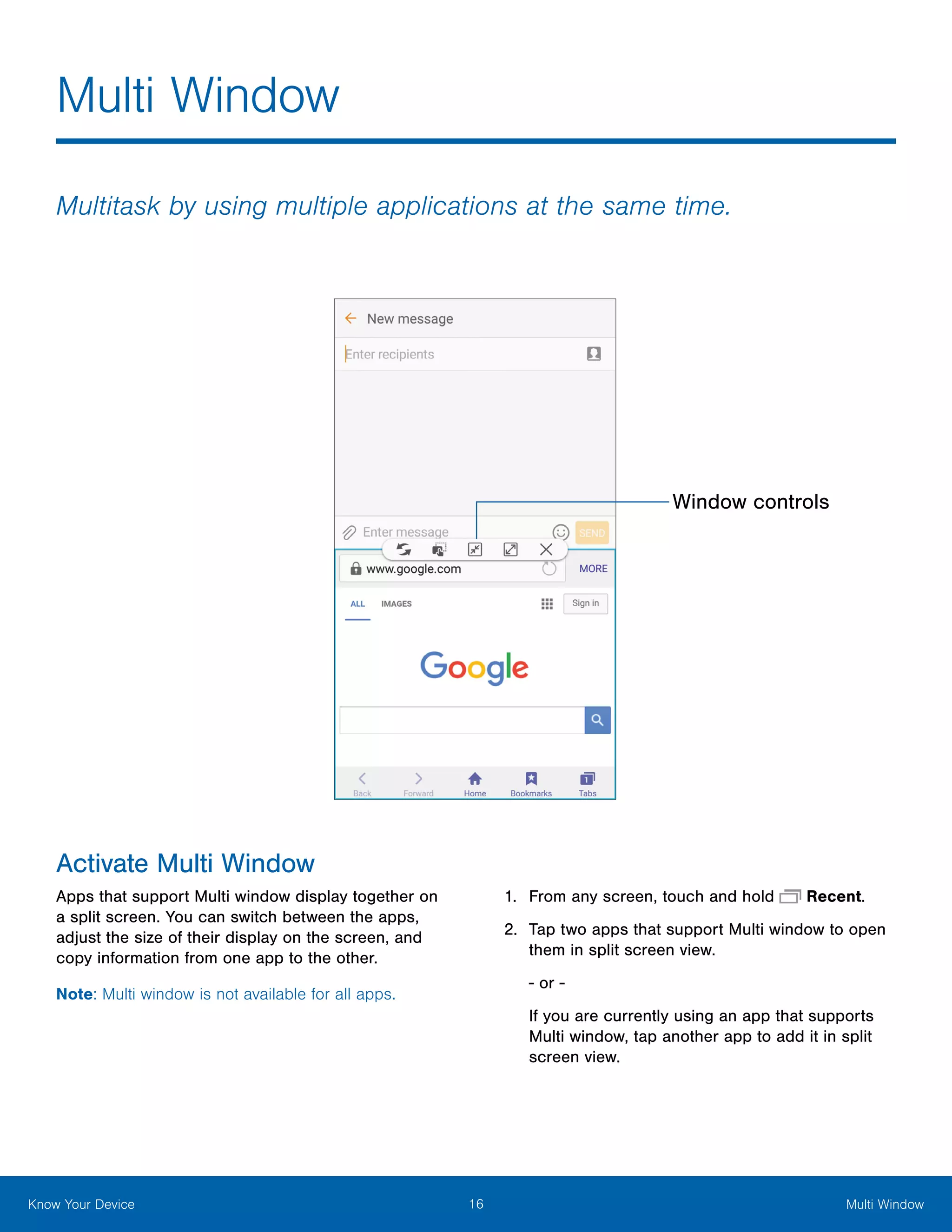16 Multi WindowKnow Your Device
Multi Window
Activate Multi Window
Apps that support Multi window display together on
a split screen. You can switch between the apps,
adjust the size of their display on the screen, and
copy information from one app to the other.
Note: Multi window is not available for all apps.
1.	 From any screen, touch and hold  Recent.
2.	 Tap two apps that support Multi window to open
them in split screen view.
‑ or ‑
If you are currently using an app that supports
Multi window, tap another app to add it in split
screen view.
Multitask by using multiple applications at the same time.
Window controls
 